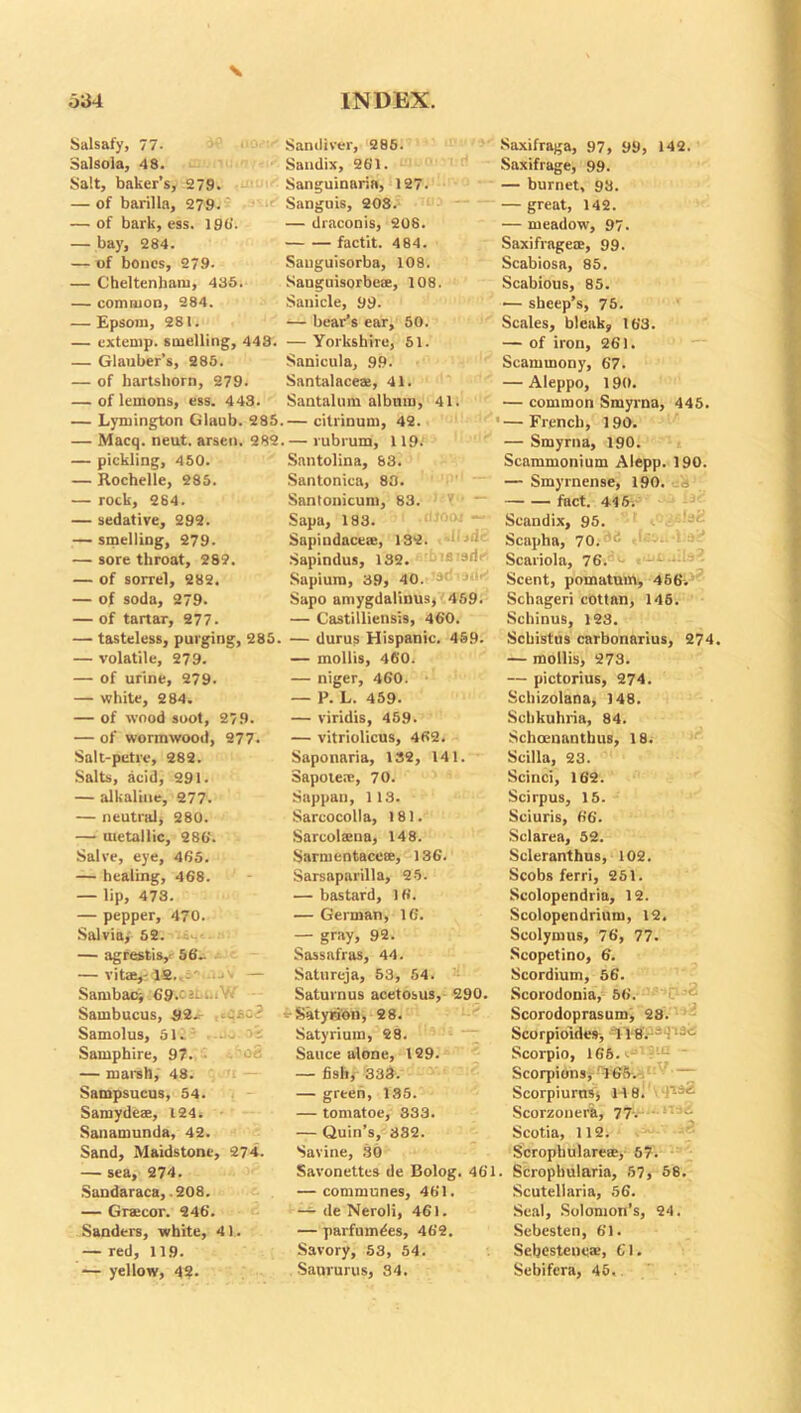 \ 534 INDEX. Salsafy, 77. Saniliver, 285. Saxifraga, 97, 99, 142. Salsola, 48. Sandix, 261. Saxifrage, 99. Salt, baker’s, 279. Sanguinaria, 127. — burnet, 93. — of barilla, 279. Sanguis, 208. — great, 142. — of bark, ess. 196. — draconis, 208. — meadow, 97. — bay, 284. factit. 484. Saxifrage®, 99. — of bones, 279- Sauguisorba, 108. Scabiosa, 85. — Cheltenham, 435. Sanguisorbea, 108. Scabious, 85. — common, 284. Sanicle, 99. — sheep’s, 75. — Epsom, 281. — bear’s ear, 50. Scales, bleak, 163. — extemp, smelling, 448. — Yorkshire, 51. — of iron, 261. — Glauber’s, 285. Sanicula, 99. Scammony, 67. — of hartshorn, 279. Santalace®, 41. — Aleppo, 190. — of lemons, ess. 443. Santalum album, 41. — common Smyrna, 445. — Lymington Glaub. 285 .— citrinum, 42. — French, 190. — Macq. neut. arsen. 282 . — rubrum, 119. — Smyrna, 190. — pickling, 450. Santolina, 83. Scammonium Alepp. 190. — Rochelle, 285. Santonica, 88. — Smyrnense, 190. — rock, 284. Santouicum, 83. fact. 446. — sedative, 292. Sapa, 183. Scandix, 95. — smelling, 279. Sapindace®, 132. Scapha, 70. ,<; — sore throat, 282. Sapindus, 132. Scariola, 76. — of sorrel, 282. Sapiura, 39, 40. J,'“ Scent, pomatum, 456. — of soda, 279- Sapo amygdalinus, 459. Schageri cottan, 145. — of tartar, 277. — Castilliensis, 460. Sehinus, 123. — tasteless, purging, 285. — durus Hispanic. 459. Schistus carbonarius, 274 — volatile, 279. — mollis, 460. — mollis, 273. — of urine, 279. — niger, 460. — pictorius, 274. — white, 284. — P. L. 459. Schizolana, 148. — of wood soot, 279. — viridis, 459. Schkuhria, 84. — of wormwood, 277. — vitriolicus, 462. Schoenantbus, 18. Salt-pctrc, 282. Saponaria, 132, 141. Scilla, 23. Salts, acid, 291. Sapole®, 70. Scinci, 162. — alkaline, 277. Sappau, 113. Scirpus, 15. — neutral, 280. Sarcocolla, 181. Sciuris, 66. — metallic, 286'. Sarcol®na, 148. Sclarea, 52. Salve, eye, 465. Sarmentace®, 136. Scleranthus, 102. — healing, 468. Sarsaparilla, 25. Scobs ferri, 251. — lip, 473. — bastard, 16. Scolopendria, 12. — pepper, 470. — German, 16. Scolopendrium, 12. Salviay 52. — gray, 92. Seolymus, 76, 77. — agrestis, 56.. Sassafras, 44. Scopctino, 6. — vita,-12..-' • — Satureja, 53, 54. Scordium, 56. Sambaci 69.' Saturnus acetosus, 290. Scorodonia, 56. Sambucus, 92. .esc? Satyrion, 28. Scorodoprasum, 28. Samolus, 51. - • - Satyrium, 28. Scorpioides, -118. -1 Samphire, 97. ’Ofi Sauce alone, 129. Scorpio, 166. >>’ : L — marsh, 48. — fish, 333. Scorpions, 165. — Sampsucus, 54. — green, 135. Scorpiurns, 118. Samydea, 124. — tomatoe, 333. Scorzonera, 77. Sanamunda, 42. — Quin’s, 332. Scotia, 112. Sand, Maidstone, 274. Savine, 30 Scrophulare®, 57. — sea, 274. Savonettes de Bolog. 461 . Scrophularia, 57, 58. Sandaraca, .208. — communes, 461. Scutellaria, 56. — Gracor. 246. — de Neroli, 461. Seal, Solomon’s, 24. Sanders, white, 41. — parfumdes, 462. Sebesten, 61. — red, 119. Savory, 53, 54. Sebestcne®, 61.
