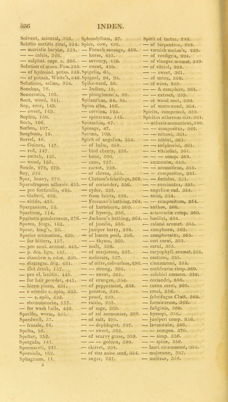 Solvent, mineral, 3-25. Solu'tio acetitis zinci, 324. — muriatis baryta;, 328. calcis, 326'. — sulpliat. cupr. c. 326. Solution of arsen. Fow.325. — of hydraiod. potas. 326 — of potash, White's, 340 Solutions, saline, 324. Soncbus, 76. Sonneratin, 105. Soot, wood, 241. Sop, sour, 149. — sweet, 149. Sophia, 130. Sorb, 106. Sorbus, 107. Sorghum, 18. Sorrel, 46. — Guinea, 147. — red, 147. — switch, 133. — wood, 135. Soude, 278, 279. Soy, 332. Spar, heavy, 276. Sparadrapum adha.-siv.4S5. — pro fonticulis, 485. — Galteri, 4 85. — viride, 485. Sparganium, 15. Spartium, 114. Spat hum pouderosum, 276 Spawn, frogs,' 162. Spear, king’s, 22. Species aromatic®, 430. — for bitters, 157. — pro conf. aromat. 445. — j). dec. lign. 157. «— diambr* s. odor. 430. — diatragac. frig. 431. — diet drink, 157- — pro el. lenitiv. 445. — for hair powder, 441. — bier® pier®, 431. — e scordio c. opio, 433. s. opio, 432. — stcrnutatori®, 157. — for wash balls, 440. Specific, worm, 435.' Speedwell, 57. — female, 58. Spelta, 16. Spelter, 252. Spergula; 141. Spermaceti, 231. Sperniola, 1 62. Sphagnum, II. 2 Sphondylium, 97. Spice, cow, 436. — French sausage, 450. — horse, 435. — savoury, 450. — sweet, 450. Spigelia, 65. Spignel, 94, 95. Spike-nard, 55. — Indian, 18. — ploughman’s, 80. Spilanthus, 84, 85. Spina alba, 106. — cervina, 125. — spinarum, 146. Spinaehia, 47. Spinage, 47. Spiraea, 109. Spirit of angelica, 354. — of balm, 358. — bird cherry, 238. — bone, 300. — cane, 237. — carrot, 238. — of cloves, 355. •— Glutton’s febrifuge, 362. — of coriander, 356. — cyder, 238. — from faints, 238. — Freeman’s bathing, 364. — of hartshorn, 300. — of hyssop, 356. — Jackson’s bathing, 364. — of jasmin, 356. — juniper berry, 238. — of lemon peel, 356. thyme, 360. — malt, 236. — of marjoram, 357. — melasses, 237- — of nitre, colourless, 296. strong, 295. sweet, 361. — of oranges, 354. — of peppermint, 358. — potatoe, 238. — proof, 239. — raisin, 238. — of sage, 360. — of sal ammoniac, 300. — of salt, 295. dcpblogist. 297. sweet, 362. — of scurvy grass, 359. golden, 380. — skirret, 238. — of star anise seed, 354. ■ — sugar, 237. Spirit of tartar, 299. — of turpentine, 228. — varnish maker’s, 239. — of verdigris, 294. — of vinegar aromat. 349. — of vitriol, 298. sweet, 361. — of urine, 300. — of wine, 239. & camphire, 365. extract, 239. — ot wood soot, 300. — of wormwood, 354. Spirits, compound, 353- Spiritus aethcreus nitr. 361. —• auheris aromaticus, 380. compositus, 362. nitrosi, 361. nitrici, 861. sulphurici, 361. vitriolic), 361. comp. 362. — ammonite, 850. aromaticus, 851. — — compositus, 351. feetidus, 351. succinatus, 351. — angelic* rad. 354. — anisi, 854. couipositum, 354. — ant.bos, 360. — armoraci* comp. 360. — basilici, 354. .— calami aromat. 355. — camphor*, 365. — camphoralus, 365. — cari carui, 355. — carui, 855. — caryophyll. aromat. 355. — castorei, 355. — cinnamomi, 355. — cochleari® simp. 860. — colchici aramon. 352. — coriandri, 356. — cornu cervi, 300. — croci, 356. — fehrifugus Clutt. 362. — formicarnm, 362. — fuliginis, 300. — hyssopi, 356. — juniperi comp. 356. — lavandul®, 356. — compos. 370. — simp. 356. — spic®, 356. lauri cinnamomi, 355. raajoran®, 357. ineliss®, 358.