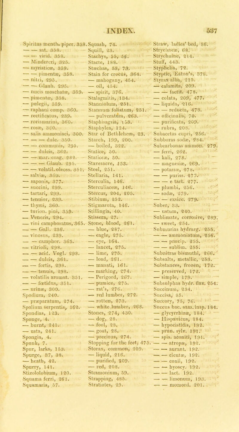 Splritus month, piper. 358 sat. 358. vivid. 358. — Mindereri, S25. — myristic®, 359. pimento:, 358. — nitri, 295. • Glaub. 295. — nucis moschat®, 359. — piment®, 358. — pulegii, 359. — raphani comp. S60. — rectiffcatus, 239. — rorismnriui, 360. — ros®, 360. — salis ammoniaci, 300. dulc. 350. communis, 295. dulcis, 362j mar. coag. 282. Glaub. 295. volatil.oleoss. 351. — salvi®, 3G0. — saponis, 377- — succini, 299. — tartari, 299. — tenuior, 239- — thymi, 360. — turion. pini, 359. — Veneris, 294. — vini camphoratns, 365. Gall. 236. — vinosus, 239. — — camphor. 365. — vitrioli, 298. acid. Vogl. 298. dulcis, 361. fortis, 298. tenuis, 298. — volatilis aromat. 351. foetid us, 351. — urin®, 300. Spodium, 240. — pr®paratum, 274. Spolium serpentis, 162. Spondias, 123. Sponge, 4. — burnt, 241. — usta, 241. Spongia, 4. Spunk, 7. Spur, larks, 153. Spurge, 37, 38. — heath, 42. Spurry, 141. Stizololobium, 120. Squama fcrri, 261. Squamaria, 57. Squash, 74. Squill, 23. Staobys, 55, 56. Stacte, 188. Staechas, 53, 79. Stain for crocus, 364. — mahogany, 454. — oil, 454. — spirit, 376. Stalagmitis, 134. Stanniolum, 251. Stannum foliatum, 251. — pulveratilm, 263. Stapbisagria, t53. Slapbylea, 124. Star of Bethlehem, 23. Starch, 199, 200. — boiled, 322. Statice, 50. Statice®, 50. Stavesacre, 153. Steel, 251. Stellaria, 141. Sterculia, 146. Sterculiace®, ]46. Stercus, 204, 205. Stibium, 252. Stigmarota, 146. Stillingia, 40. Stissera, 27. Stone, blood, 261. — blue, 287. — eagle, 275. — eye, 164. — lancet, 275. — lime, 275. — load, 261. — manati, 161. — marking, 274. — Perigord, 267. — pumice, 275. — rat’s, 276. — red lumber, 272. — rotten, 273. — white lumber, 268. Stones, 274, 430. — dog, 28. — fool, 28. — goat, 28. — precious, 274. Stopping for the feet, 475. Storax, common, 209. — liquid, 216. — purified, 209. — red, 208. Stramonium, 59. Strapping, 485. Stratiotes, 29. 279. )U08 Straw, ladies’ bed, 86. Strychne®, 68. Strychnine, 214. Stuff, 443. Styphelia, 72. Styptic, Eaton’s, 378. Styrax alba, 215. — calamita, 209. factit. 478. — colata, 209, 477. — Iiquida, 216. reducta, 478. — officinalis, 70. — purificata, 209. — rubra, 208. Subacetas cupri, 256. Subboras sod®, 284. Subcarbonas arnmon. — ferri, 262. — kali, 273. — magnesi®, 269. — potass®, 278. ;1 ■i' puriss. 2774' e tart. 277. — plumbi, 256. — sod®, 279. exsicc. 279. Suber, 33. — ustum, 240. Sublimate, corrosive, 289. — sweet, 254. Submurias hydrarg. 255. ammoniatum, 256. pracip. 255. sublirn. 255. Subnitras bismuthi, 266. Subsalts, metallic, 253. Substances, frozen, 172. — preserved, 172. — simple, 179. Subsulphas hvdr. flav. 254. Succinum, 234. Succisa, 85. Succory, 75, 76. Succus bac. sam.insp. 184. — glycyrrhiz®, 184. — Hispanicus, 184. — hypocistidis, 192. — prun. sylv. 191. — spis. aconiti, 191. atrop®, 192. — — aurant. 192. cicut®, 192. conii, 192. — -— hyoscy. 192. laet. 192. limonum, 193. rnomord. 201.