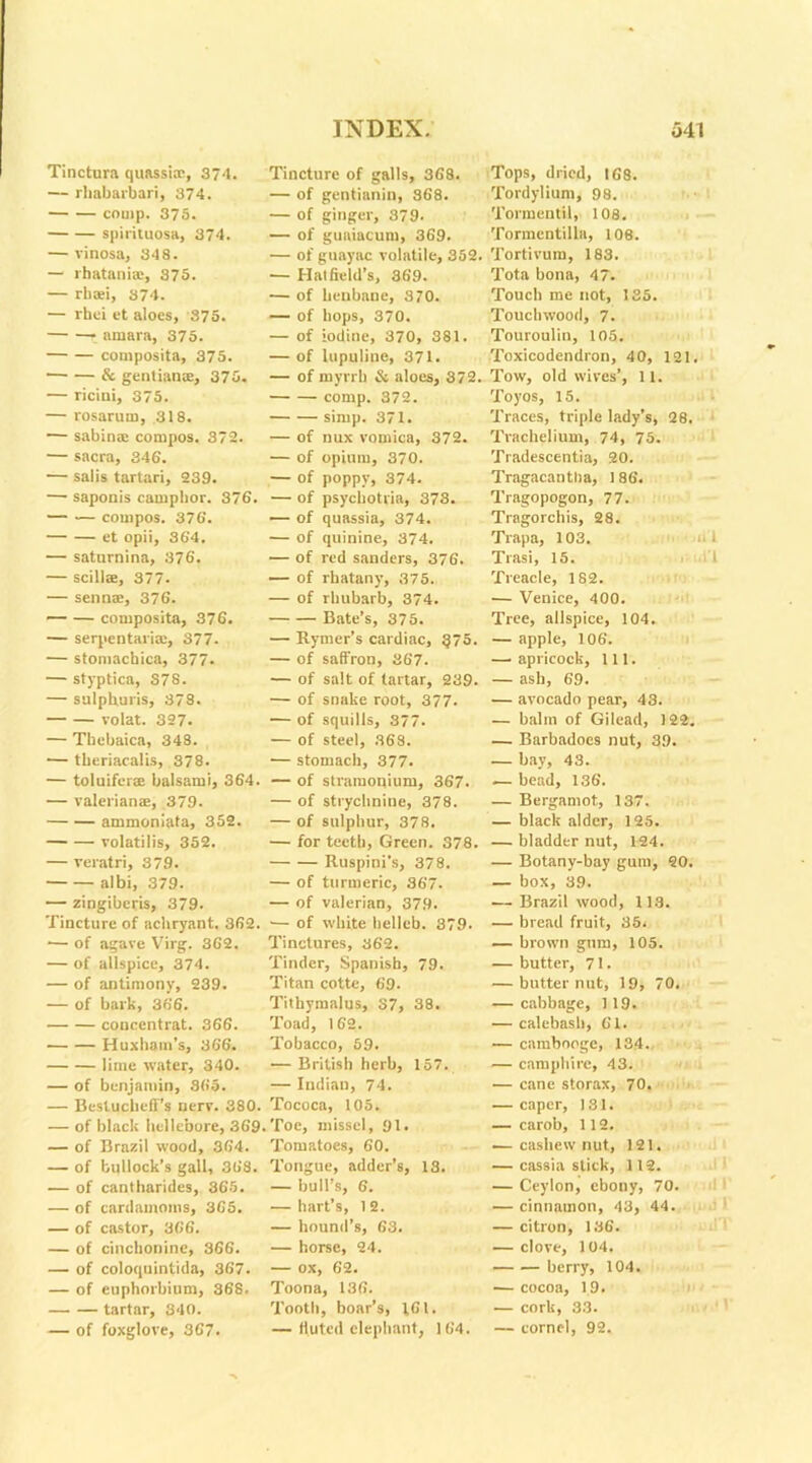 Tinctura quassia;, 374. — rhabarbari, 374. comp. 375. spirituosa, 374. — vinosa, 348. — lhatania:, 375. — rhaei, 374. — rbci et aloes, 375. ainara, 375. composita, 375. & gentians, 375. — ricini, 375. — I'osarum, 318. — sabins compos. 372. — sacra, 346. — salis tartari, 239. — saponis camphor. 376. compos. 376. et opii, 364. — saturnina, 376. — scillae, 377. — sen ns, 376. composita, 376. — serpentaris, 377. — stomachica, 377. — styptica, 378. — sulphuris, 378. volat. 327. — Thebaica, 348. — tberiacalis, 378. — toluiferae balsami, 364. — valerians, 379. ammoniata, 352. volatilis, 352. — veratri, 379. albi, 379. — zingibcris, 379- Tincture of acliryant. 362. ■— of agave Virg. 362. — of allspice, 374. — of antimony, 239. — of bark, 366. concentrat. 366. Huxham’s, 366. lime water, 340. — of benjamin, 365. — Besluchcfl’s nerv. 380. — of black hellebore, 369. — of Brazil wood, 364. — of bullock’s gall, 368. — of cantharides, 365. — of cardamoms, 365. — of castor, 366. — of cinchonine, 366. — of coloquintida, 367. — of cuphorbium, 368. tartar, 340. — of foxglove, 367. Tincture of galls, 368. — of gentiunin, 368. — of ginger, 379. — of guaiacum, 369. — of guayac volatile, 352. — Hatfield’s, 369. — of henbane, 370. — of hops, 370. — of iodine, 370, 381. — of lupuline, 371. — of myrrh & aloes, 372. comp. 372. simp. 371. — of nux vomica, 372. — of opium, 370. — of poppy, 374. — of psycbotria, 373. — of quassia, 374. — of quinine, 374. — of red sanders, 376. — of rhatany, 375. — of rhubarb, 374. Bate’s, 375. — Rymer’s cardiac, §75. — of saffron, 367. — of salt of tartar, 239. — of snake root, 377. — of squills, 377. — of steel, 368. — stomach, 377. — of stramonium, 367. — of strychnine, 378. — of sulphur, 378. — for teeth, Green. 378. Ruspini’s, 378. — of turmeric, 367. — of valerian, 379. •— of white helleb. 379. Tinctures, 362. Tinder, Spanish, 79. Titan cotte, 69. Tithymalus, S7, 38. Toad, 162. Tobacco, 59. — British herb, 157. — Indian, 74. Tococa, 105. Toe, missel, 91. Tomatoes, 60. Tongue, adder’s, 13. — bull’s, 6. — hart’s, 12. — hound’s, 63. — horse, 24. — ox, 62. Toona, 136. Tooth, boar’s, 1,61. — fluted elephant, 164. Tops, dried, 168. Tordylium, 98. Tormentil, 108. Tormentilla, 108. Tortivum, 183. Tota bona, 47. Touch me not, 135. Touchwood, 7. Touroulin, 105. Toxicodendron, 40, 121. Tow, old wives’, 11. Toyos, 15. Traces, triple lady’s, 28. Trachelium, 74, 75. Tradescentia, 20. Tragacantha, 186. Tragopogon, 77. Tragorchis, 28. Trapa, 103. Trasi, 15. Treacle, 182. — Venice, 400. Tree, allspice, 104. — apple, 106. — apricock, 111. — ash, 69. — avocado pear, 43. — balm of Gilead, 122. — Barbadoes nut, 39. — bay, 43. .— bead, 136. — Bergamot, 137. — black alder, 125. — bladder nut, 124. — Botany-bay gum, 20. — box, 39. — Brazil wood, 113. — bread fruit, 35. — brown gum, 105. — butter, 71. — butternut, 19, 70. — cabbage, 1 19. — calebash, 61. — cambooge, 134. — camphire, 43. — cane storax, 70. — caper, 131. — carob, 112. — cashew nut, 121. — cassia stick, 112. — Ceylon, ebony, 70. — cinnamon, 43, 44. — citron, 136. — clove, 104. berry, 104. — cocoa, 19. — cork, 33. — cornel, 92.