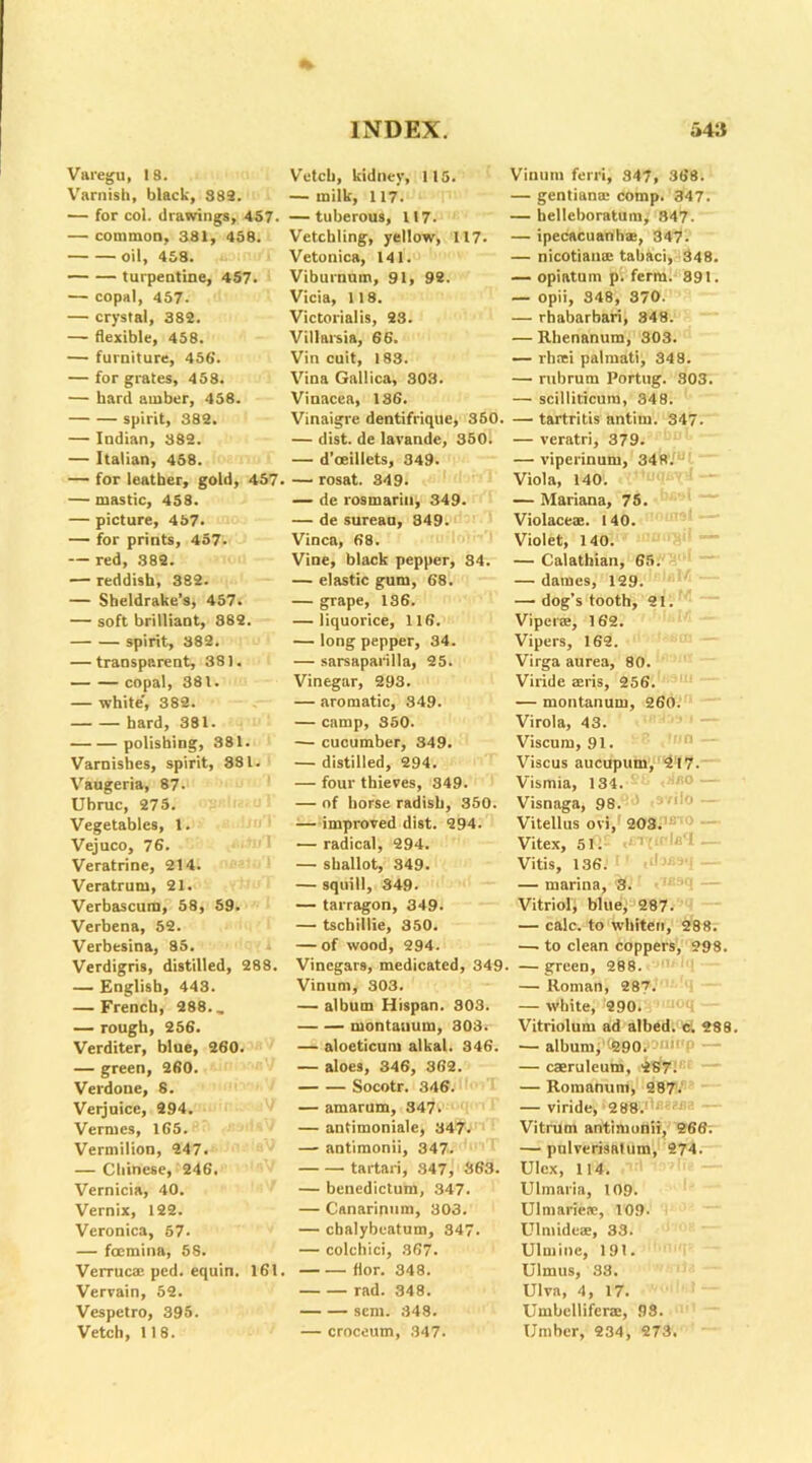 Varegu, 18. Varnish, black, 882. ■— for col. drawings, 457. — common, 381, 458. Oil, 458. turpentine, 457. — copal, 457- — crystal, 382. — flexible, 458. — furniture, 456'. — for grates, 458. — hard amber, 458. spirit, 382. — Indian, 382. — Italian, 458. — for leather, gold, 457. — mastic, 458. — picture, 457. — for prints, 457- — red, .382. — reddish, 382. — Sheldrake’s, 457. — soft brilliant, 882. spirit, 382. — transparent, 381. copal, 381. — white*, 382. hard, 381. polishing, 381. Varnishes, spirit, 881. Vaugeria, 87- Ubruc, 275. Vegetables, 1. Vejuco, 76. Veratrine, 214. Veratrum, 21. Verbascura, 58, 59. Verbena, 52. Verbesina, 85. Verdigris, distilled, 288. — English, 443. — French, 288., — rough, 256. Verditer, blue, 260. — green, 260. Verdone, 8. Verjuice, 294. Vermes, 165. Vermilion, 247. — Chinese, 246, Vernicia, 40. Vernix, 122. Veronica, 57. — focmina, 58. Verrucae ped. equin. 161 Vervain, 62. Vespetro, 395. Vetch, 118. INDEX. Vetch, kidney, 115. — milk, 117. — tuberous, 117. Vetchling, yellow, 117. Vetonica, 141. Viburnum, 91, 92. Vicia, 118. Victorialis, 23. Villarsia, 66. Vin cuit, 183. Vina Gallica, 303. Vinacea, 186. Vinaigre dentifrique, 350. — dist. de lavande, 350. — d’ceillets, 349. — rosat. 349. — de rosmariu, 349. — de sureau, 349. Vinca, 68. Vine, black pepper, 84. — elastic gum, 68. — grape, 186. — liquorice, 116. — long pepper, 34. — sarsaparilla, 25. Vinegar, 293. — aromatic, 349. — camp, 350. — cucumber, 349. — distilled, 294. — four thieves, 349. — of horse radish, 350. — improved dist. 294. — radical, 294. — shallot, 349. — squill, 349. — tarragon, 349. — tschillie, 350. — of wood, 294. Vinegars, medicated, 349 Vinum, 303. — album Hispan. 803. montauum, 303. — aloeticum alkal. 346. — aloes, 346, 362. Socotr. 346. — amarum, 847. — antimoniale, 347. — antimonii, 347. tartari, 347, 363. — benedictum, 347. — Canarinum, 303. — ebalybeatum, 347. — colchici, 367. fior. 348. rad. 348. sent. 848. — croceum, 347. 543 Vinum ferri, 347, 368. — gentians comp. 347. — helleboratum, 347. — ipecacuanhas, 347. — nicotians tabaci, 348. — opiatum pi ferra. 391. — opii, 348, 870. — rhabarbari, 348. — Rhenanum, 303. — rhsi palmati, 348. — rubrum Portug. 303. — scilliticura, 348. — tartritis antim. 347. — veratri, 379. — viperinuru, 348. Viola, 140. — Mariana, 75. Violacex. 140. Violet, 140. — Calathian, 65. — dames, 129. — dog's tooth, 21. Vipers, 162. Vipers, 162. Virga aurea, 80. Viride sris, 256. — montanum, 260. Virola, 43. Viscum, 91. Viscus aucupum, 217. Vismia, 134. Visnaga, 98.' 1 -- Vitellus ovi, 203. Vitex, 51. >• ’’ to'l Vitis, 136.’ 1 ‘ - — marina, S. Vitriol, blue, 287. — calc, to whiten, 288. —. to clean coppers, 298. — green, 288. — Roman, 287. — white, 290. Vitriolum ad albed. c. 288. — album, 290. 'p _ — caeruleum, 287. — Romanum, 287. — viride, 288. - — Vitrum antimonii, 266. — pulverisatum, 274. UIcx, 114. Ulmaria, 109. Ulmaries, 109- Ulniides, 33. Ulmine, 191. Ulmus, 33. Ulva, 4, 17. Umbellifers, 93. Umber, 234, 273.