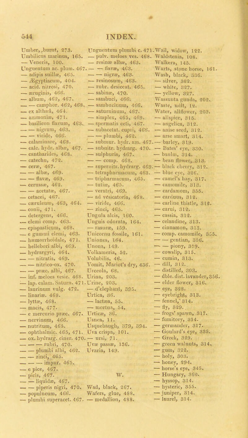 Umber,_burnt, 273. Umbilicus marinus, 165. — Veneris, 100. Unguentum ac. plum. 467 — adipis suills, 465. — digyptiacum, 404. •— acid, nitrosi, 470. — ®ruginis, 466. — album, 462, 467. camphor. 462, 468. — ex all limit, 464, — ammonias, 471. — basilicon flavum, 463.. nigrum, 463. viride, 466. — calaminare, 468. — calc, by dr. alb®, 467. — cantharides, 468. — catechu, 472. — cer®, 467. albse, 469. flav®, 469. — ceruss®, 462. acetat®, 467. — cetacei, 467. — c®rulcum, 463, 464. — conii, 471. — detergens, 466. — elemi comp. 463. — epispasticum, 468. — e gumrni elemi, 463. — h®morrhoidale, 471. — bellebori albi, 469. — liydrargyri, 464. nitratis, 469. nilrico-ox. 470. praec. albi, 467. — inf. mcloes vesic. 468. ■— lap. calam. Saturn. 471 — laurinum vulg. 472. — linari®. 468. — lytt®, 468. — macis, 477. — e mercurio praec. 467- — nervinum, 466. — nutritum, 465. — ophthalmic. 465, 471. — ox. hydrarg. ciner. 470 rubri, 470. plumbi albi, 462. zinci, 465. impur. 465. — e pice, 467. — picis, 467. — — liquid®, 467. piperis nigri, 470. — populncum, 466. — plumbi superacet. 467- Unguentum plumbi c. 471. — pulv. meloes ves. 468. — resinse albae, 463. . — — (lav®, 463. nigra;, 463. — resinosum, 463. ■— rubr. desiccat. 465. •— sabintc, 470. — sambuci, 466. — sambucinum, 466. — saturninum, 467- — simplex, 465, 469. — spernmtis ceti, 467. — subacctat. cupri, 466. plumbi, 462. — submur. hydr. am. 467. — subnitr. hydrarg. 470. — sulphuris, 467. comp. 468. — supernitr. hydrarg. 469. — tetrapharmacum, 463. — tripharmacum, 465. — tuti®, 465. — veratri, 469. — ad vOsicatoria, 468. — viride, 466. — zinci, 465. Ungula aids, 160. Unguis odorata, 164. — rasur®, 159. Unicornu fossile, 161. Uniones, 164. Unona, 149. Volkameria, 52. Volubilis, 46. Vomit, Mariot's dry, 436. Urceola, 68. Urina, 203. Urine, 203. — d’clephaut, 395. Urtica, 36. — lactam, 55. — mortua, 54. Urtic®, 36. Usnea, 11. Usquebaugh, 379, 394. Uva crispa, 101. — ursi, 71. Uv® pass®, 136. Uvaria, 149. W. Wad, black, 267. Wafers, glue, 4S8. — medallion, 4 88. Wail, widow, 122. Waldstenia, 108. Walkera, 145. Warts, stone horse, 161. Wash, black, 336. — silver, 382. — white, 327. — yellow, 327. Wassunta gunda, 202. Waste, milt, 12. Water, all llowcr, 203. — allspice, 3 15. — angelica, 312. — anise seed, 312. — arse smart, 314. — barley, 319. — Bates’ eye, 330. — baulm, 314. — bean flower, .313. — black cherry, 312. — blue eye, 326. — camel's hay, 317. — camomile, 313. — cardamom, 355. — carduus, 312. — carliue thistle, 312. — carui, 312. — cassia, 312. — celandine, 313. — cinnamon, 313. — comp, camomile, 355. gentian, 356. —- — piony, 359. — cowslip, 315. — cumin, 313. — dill, 312.. — distilled, 303. — dble. dist. lavander, 356. — elder flower, 316. — eye, 328. — eyebrigh.t, 313. — fennel,'314. — fly, 329. — frogs’spawn, 317. — fumitory, 314. — germander, 317. — Goulard’s eye, 335. — Greek, 329. — green walnuts, 314. — gum, 322. — holy, 303. — honey, 294. — horse’s eye, 345. — Hungary, 360. — hyssop, 314. — hysteric, 355. — juniper, 314. — laurel, 314.
