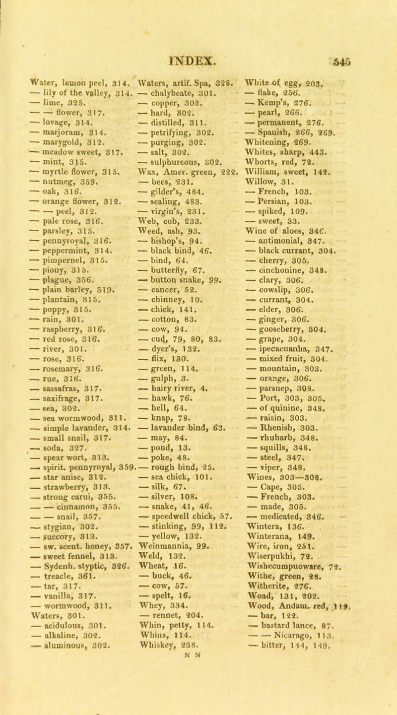 Water, lemon peel, 314. — lily of the valley, 314 — lime, 325. flower, 317. — lovagc, 314. — raaijoram, 314. — marygold, 312. — meadowsweet, 317. — mint, 315. — myrtle flower, 315. — nutmeg, 359. — oak, 316. — orange flower, 312. peel, 312. — pale rose, 316. — parsley, 315. — pennyroyal, 316. — peppermint, 314. — pimpernel, 315. — piony, 315. — plague, 356. — plain barley, 319. — plantain, 315. — poppy, 315. — rain, 301. — raspberry, 316. — red rose, 316. — river, 301. — rose, 316. — rosemary, 316. — rue, 316. — sassafras, 317. — saxifrage, 317. — sea, 302. — sea wormwood, 311. — simple lavander, 314. — small snail, 317. — soda, 327. — spear wort, 313. — spirit, pennyroyal, 359 — star anise, 312. — strawberry, 313. — strong carui, 355. cinnamon, 355. snail, 357. — stygian, 302. — succory, 313. — sw. scent, honey, 357# — sweet fennel, 313. — Sydenh. styptic, 326. — treacle, 361. — tar, 317. — vanilla, 317. — wormwood, 311. Waters, 301. — acidulous, 301. — alkaline, 302. — aluminous, 302. Waters, artif. Spa, 328. — chalybeate, 301. — copper, 302. — hard, 302. — distilled, 311. — petrifying, 302. — purging, 302. — salt, 302. — sulphureous, 302. Wax, Amer. green, 222. — bees, 231. — gilder’s, 484. — sealing, 483. — virgin’s, 231. Web, cob, 233. Weed, asb, 93. — bishop’s, 94. — black bind, 46. — bind, 64. — butterfly, 67. — button snake, 99. — cancer, 52. — chinney, 10. — chick, 141. — cotton, 83. — cow, 94. — cufl, 79, 80, 83. — dyer’s, 132. — flix, 130. — green, 114. — gulph, 3. — hairy river, 4. — hawk, 76. — hell, 64. — knap, 78. — lavander bind, 63. — may, 84. — pond, 13. — poke, 48. — rough bind, 25. — sea chick, 101. — silk, 67. — silver, 108. — snake, 41, 46. — speedwell chick, 57. — stinking, 99, 112. — yellow, 132. Weinmannia, 99. Weld, 132. Wheat, 16. — buck, 46. — cow, 57. — spelt, 16. Whey, 334. — rennet, 204. Whin, petty, 114. Whins, 114. Whiskey, 238. N N White o{ egg, 203. — flake, 256. — Kemp's, 276. — pearl, 266. — permanent, 276. — Spanish, 266, 269. Whitening, 269. Whites, sharp, 443. Whorts, red, 72. William, sweet, 142. Willow, 31. — French, 103. — Persian, 103. — spiked, 109. — sweet, S3. Wine of aloes, 346. — antimonial, 347. — black currant, 304. — cherry, 305. — cinchonine, 348. — clary, 306. — cowslip, 306. — currant, 304. — elder, 306. — ginger, 306. — gooseberry, 304. — grape, 304. — ipecacuanha, 347. — mixed fruit, 304. — mountain, 303. — orange, 306. — parsnep, 308. — Port, 303, 305. — of quinine, 348. — raisin, 303. — Rhenish, 303. — rhubarb, 348. — squills, 348. — steel, 347. — viper, 848. Wines, 303—308. — Cape, 305. — French, 303. — made, 305. — medicated, 346. Wintera, 136. Wintcrana, 149. Wire, iron, 251. Wiserpukhi, 72. Wishecumpuoware, 72. Withe, green, 28. Witherite, 276. Woad, 131, 202. Wood, Andam. red, ,119. — bar, 122. — bastard lance, 87. Nicarago, 113. — bitter, 144, 149,