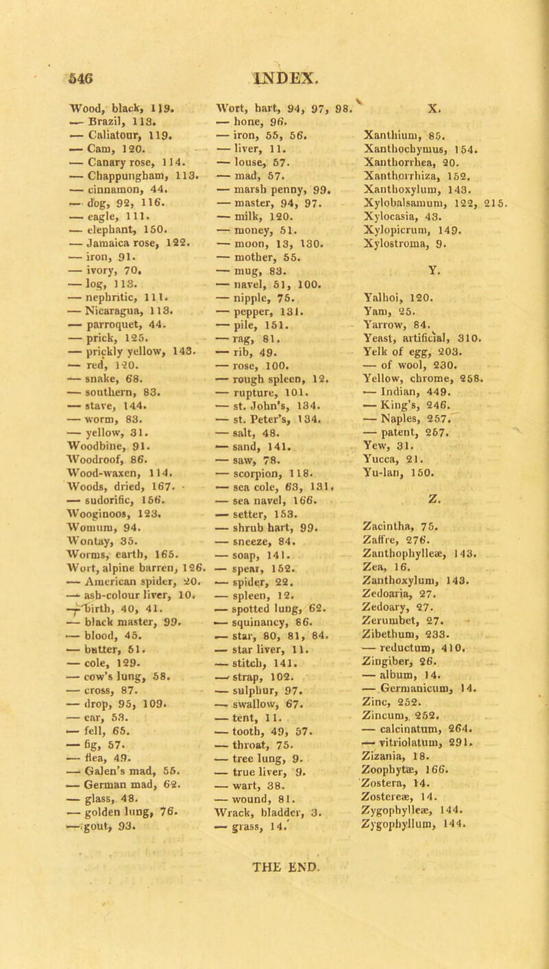 Wood, black, 119. — Brazil, 113. — Caliatour, 119. — Cam, 120. — Canary rose, 114. — Chappungham, 113. — cinnamon, 44. — dog, 92, 116. — eagle. 111. — elephant, ISO. — Jamaica rose, 122. — iron, 91. — ivory, 70. — log, 1 IS. — nephritic, 111. — Nicaragua, 113. — parroquet, 44. — prick, 125. — prickly yellow, 143. — red, 120. — snake, 68. — southern, 83. — stave, 144. — worm, 83. — yellow, 31. Woodbine, 91. Woodroof, 86. Wood-waxen, 114. Woods, dried, 167. • — sudorific, 156. Wooginoos, 123. Womum, 94. Wontay, 35. Worms, earth, 165. Wort, alpine barren, 126. — American spider, 20. — ash-colour liver, 10. -ji.'birth, 40, 41. — black master, 99. — blood, 45. — butter, 51. — cole, 129. — cow’s lung, 58. — cross, 87. — drop, 95, 109. — car, 53. — fell, 65. — fig, 57. — flea, 49. — Galen’s mad, 55. — German mad, 62. — glass, 48. — golden lung, 76. —.gout, 93. Wort, hart, 94, 97, — hone, 96. — iron, 55, 56. — liver, 11. — louse, 57. — mad, 57. — marsh penny, 99. — master, 94, 97. — milk, 120. — money, 51. — moon, 13, 130. — mother, 55. — mug, 83. — navel, 51, 100. — nipple, 75. — pepper, 131. — pile, 151. — rag, 81. — rib, 49. — rose, 100. — rough spleen, 12. — rupture, 101. — st. John’s, 184. — st. Peter’s, 134. — salt, 48. — sand, 141. — saw, 78. — scorpion, 118. — sea cole, 63, 131. — sea navel, 166. — setter, 153. — shrub hart, 99. — sneeze, 84. — soap, 141. — spear, 152. — spider, 22. — spleen, 12. — spotted lung, 62. — squinancy, 86. — star, 80, 81, 84. — star liver, 11. — stitch, 141. —-strap, 102. — sulphur, 97. — swallow, 67. — tent, 11. •—tooth, 49, 57. — throat, 75. — tree lung, 9. — true liver, 9. — wart, 38. — wound, 81. Wrack, bladder, 3. — grass, 14/ Xanthium, 85. Xanthochymus, 154. Xantborrhea, 20. Xanthorrhiza, 152. Xanthoxylum, 143. Xylobalsamum, 122, 215. Xylocasia, 43. Xylopicrum, 149. Xylostroma, 9. Y. Yalhoi, 120. Yam, 25. Yarrow, 84. Yeast, artificial, 310. Yelk of egg, 203. — of wool, 230. Yellow, chrome, 258. 1— Indian, 449. — King’s, 246. — Naples, 257. — patent, 267. Yew, 31. Yucca, 21. Yu-lan, 150. Z. Zacintha, 75. Zaffre, 276. Zanthophyllcie, 143. Zea, 16. Zauthoxylum, 143. Zedoaria, 27. Zedoary, 27. Zerumbet, 27. Zibethum, 233. — reductum, 410. Zingiber, 26. — album, 14. — Germanicum, 14. Zinc, 252. Zincum,. 252. — calcinatum, 264. — vitriolatum, 291. Zizania, 18. Zoophyte, 166. Zostera, 14. Zostereae, 14. Zygophylleae, 144. Zygopbyllum, 144. THE END.