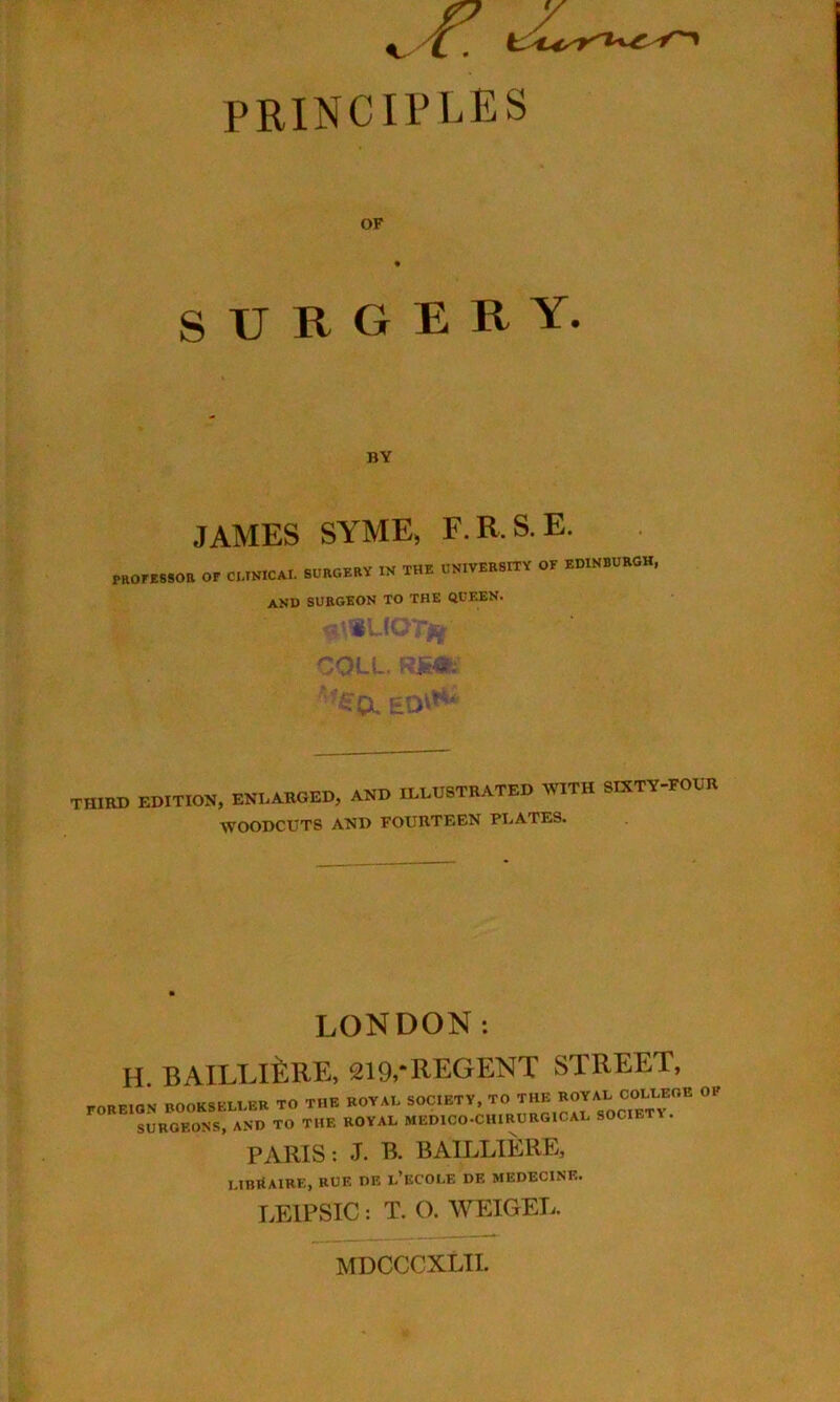 PRINCIPLES OF SURGERY. BY JAMES SYME, F.R.S.E. or CI..MC.I. SOOOB.Y IN IHI ONIVEBSnV OF BOWBOBOH, and surgeon to the QUEEN. THIRD EDITION, ENLARGED, AND ILLUSTRATED WITH SIXTY-FOUR WOODCUTS AND FOURTEEN PLATES. LONDON: H. BAILLI^:RE, 219,*regent street, foreign bookseller TO THE ROYAL SOCIETY, TO f SURGEONS, AND TO THE ROYAL MEDICO-CHIRURGICAL SOCIETY. PARIS; .T. B. BAILLIERE, UinitAIRE, RUE DE l’ECOLE DE MEDECINE. LEIPSIC: T. O. WEIGEL. MDCCCXLII.