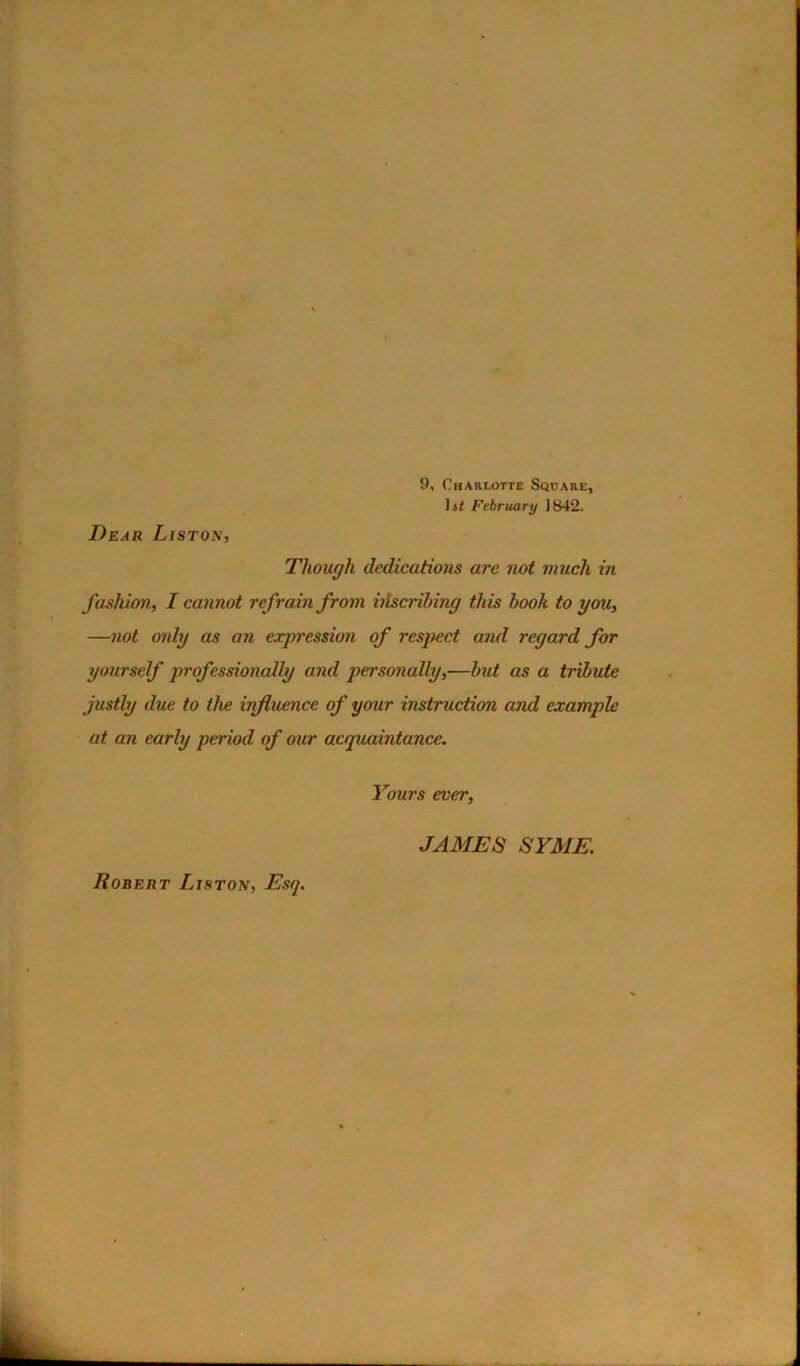 Dear Liston, 9, Charlotte Square, Though dedications are not much in fashion, I cannot refrain from htscribing this book to you, —not mdy as an expression of respect and regard for yourself professionally and personally,—but as a tribute justly due to the influence of your instruction and example at an early period of our acquaintance. Yours ever. Robert Liston, Esq. JAMES SYME.