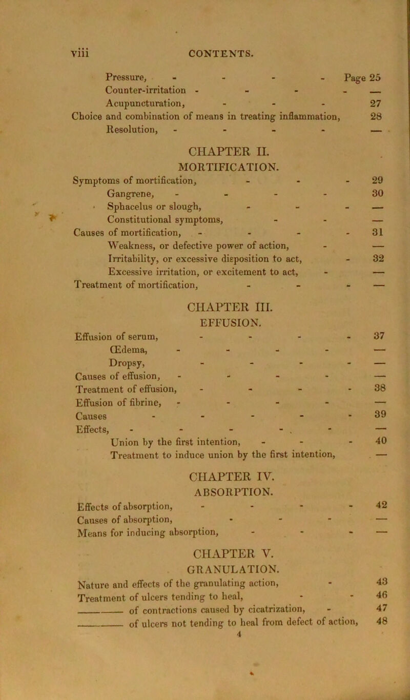 Pressure, - - - - Page 25 Counter-irritation - - - - — Acupuncturation, - - - 27 Choice and combination of means in treating inflammation, 28 Resolution, - — CHAPTER II. MORTIFICATION. Symptoms of mortification, - - - 29 Gangrene, _ _ . . 30 ■ Sphacelus or slough, - - - — ^ Constitutional symptoms, - - — Causes of mortification, - - - - 31 Weakness, or defective power of action, - — Irritability, or excessive disposition to act, - 32 Excessive irritation, or excitement to act. Treatment of mortification, CHAPTER HI. EFFUSION. Effusion of serum, ... CEdema, - - - . Dropsy, ... Causes of effusion, . - - - Treatment of effusion, . - - Effusion of fibrine, - Causes . . . - Effects, - - - - . * Union by the first intention, Treatment to induce union by the first intention. 37 38 39 40 CHAPTER IV. ABSORPTION. Effects of absorption, - - - - 42 Causes of absorption, ... — Means for inducing absorption, - - - — CHAPTER V. GRANULATION. Nature and effects of the granulating action, - 43 Treatment of ulcers tending to heal, - - 46 of contractions caused by cicatrization, - 47 of ulcers not tending to heal from defect of action, 48 4 %