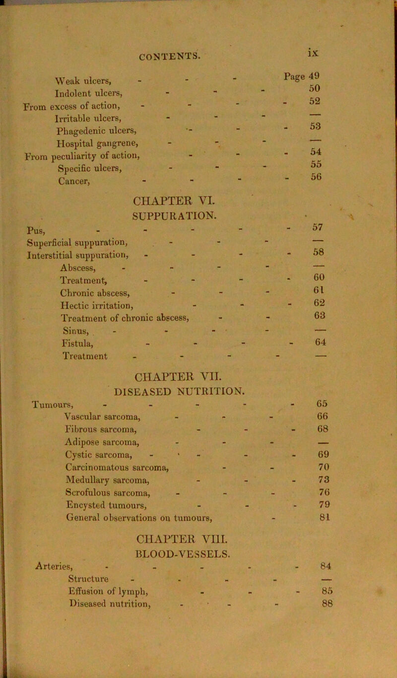 \V eak ulcers, Indolent ulcers, From excess of action, Irritable ulcers, Phagedenic ulcers. Hospital gangrene. From peculiarity of action. Specific ulcers. Cancer, CHAPTER VI. SUPPURATION. Pus, - - - Superficial suppuration, Interstitial suppuration. Abscess, Treatment, Chronic abscess, Hectic irritation, Treatment of chronic abscess. Sinus, - Fistula, Treatment CHAPTER VII. DISEASED NUTRITION. Tumours, - _ - - Vascular sarcoma, Fibrous sarcoma. Adipose sarcoma, Cystic sarcoma, - • - Carcinomatous sarcoma, Medullary sarcoma. Scrofulous sarcoma. Encysted tumours. General observations on tumours, CHAPTER VHI. BLOOD-VESSELS. Arteries, - _ . Structure . . _ Effusion of lymph. Diseased nutrition. Page 49 50 52 53 54 55 56 57 58 60 61 62 63 64 65 66 68 69 70 73 76 79 81 84 85 88