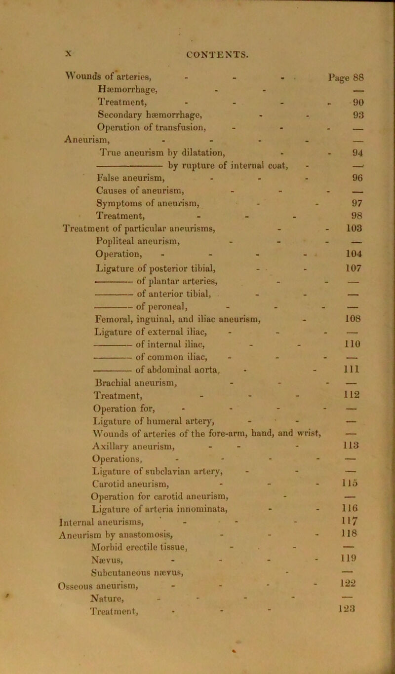 Wounds of arteries, - - - . Page 88 Haemorrhage, - — Treatment, - - - - 90 Secondary haemorrhage, - - 93 Operation of transfusion, - - - — Aneurism, - — True aneurism by dilatation, - .94 by rupture of internal coat, - —: False aneurism, - - - 96 Causes of aneurism, - - - — Symptoms of aneurism, - - 97 Treatment, - - . 98 Treatment of particular aneurisms, - - 103 Popliteal aneurism, - - - — Operation, - - - 104 Ligature of posterior tibial, - - 107 ——— of plantar arteries, - - — of anterior tibial, - - — of peroneal, - - - — Femoral, inguinal, and iliac aneurism, - 108 Ligature of external iliac, - - - — of internal iliac, - - 110 of common iliac, - - - — of abdominal aorta, - - 111 Brachial aneurism, - - - — Treatment, - - - 112 Operation for, - - - - — Ligature of humeral artery, - ■ - — Wounds of arteries of the fore-arm, hand, and wrist, — Axillary aneurism, - - - 113 Operations, - - - - — Ligature of subclavian artery, - - — Carotid aneurism, - - - 115 Operation for carotid aneurism, - — Ligature of arteria innominata, - - 116 Internal aneurisms, - - - 117 Aneurism by anastomosis, - - - 118 Morbid erectile tissue, - - — Najvus, - - - - 119 Subcutaneous neevus, - — Osseous aneurism, - - - - 122 Nature, _ - - - — Treatment, • - ' 1^^