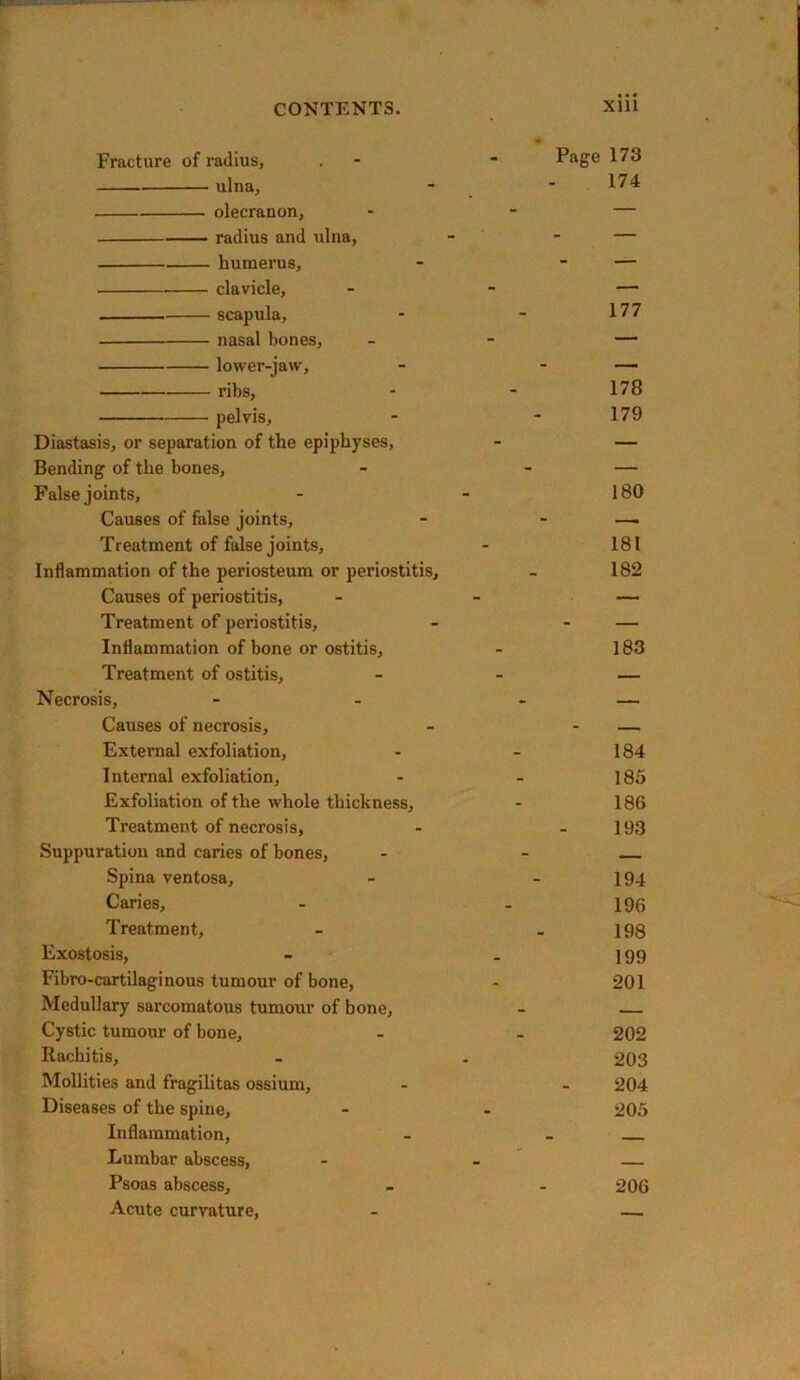 Fracture of radius, - ■ ulna, - • olecranon, - - — radius and ulna, - - — humerus, - - — clavicle, - - — scapula, - - 177 nasal bones, - - — lower-jaw, - . ribs, - - 178 pelvis, - - 179 Diastasis, or separation of the epiphyses, - — Bending of the bones, - - — False joints, - - 180 Causes of false joints, - - —. Treatment of false joints, - 181 Inflammation of the periosteum or periostitis, - 182 Causes of periostitis, - - — Treatment of periostitis, - - — Inflammation of bone or ostitis, - 183 Treatment of ostitis. Necrosis, Causes of necrosis. External exfoliation, - - 184 Internal exfoliation, - - 185 Exfoliation of the whole thickness, - 186 Treatment of necrosis, - - 193 Suppuration and caries of bones, - - Spina ventosa, - - 194 Caries, - - 196 Treatment, - - 198 Exostosis, - . 199 Fibro-cartilaginous tumour of bone, - 201 Medullary sarcomatous tumour of bone, - Cystic tumour of bone, - - 202 Rachitis, - . 203 Mollities and fragilitas ossium, - - 204 Diseases of the spine, - - 205 Inflammation, - _ Lumbar abscess, - - Psoas abscess, - - 206 Acute curvature, - —i