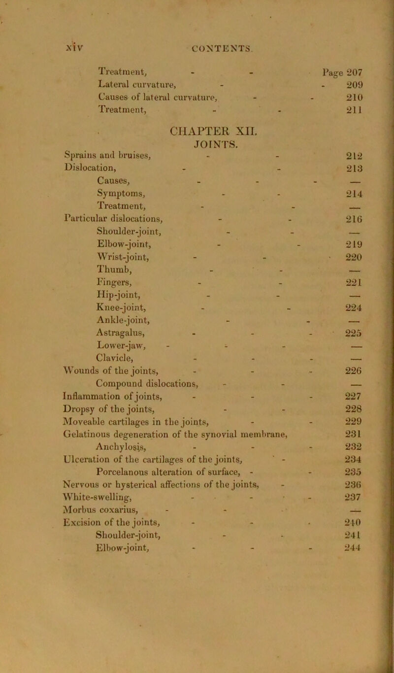 *\iv Treatment, Lateral curvature, Causes of lateral curvature. Treatment, CrixVPTER XII. JOINTS. Sprains and bruises. Dislocation, Causes, Symptoms, Treatment, Particular dislocations, Shoulder-joint, Elbow-joint, Wrist-joint, Thumb, Fingers, Hip-joint, Knee-joint, Ankle-joint, Astragalus, Lower-jaw', - ^ . Clavicle, Wounds of the joints. Compound dislocations, Inflammation of joints. Dropsy of the joints. Moveable cartilages in the joints. Gelatinous degeneration of the synovial membrane, Anchylosis, Ulceration of the cartilages of the joints,  - Porcelanous alteration of surface, - Nervous or hysterical affections of the joints, White-swelling, - - ■ Morbus coxarius. Excision of the joints, Shoulder-joint, Elbow-joint, Page 207 209 210 211 212 213 214 216 219 220 221 224 225 226 227 228 229 231 232 234 235 236 237 240 241 244