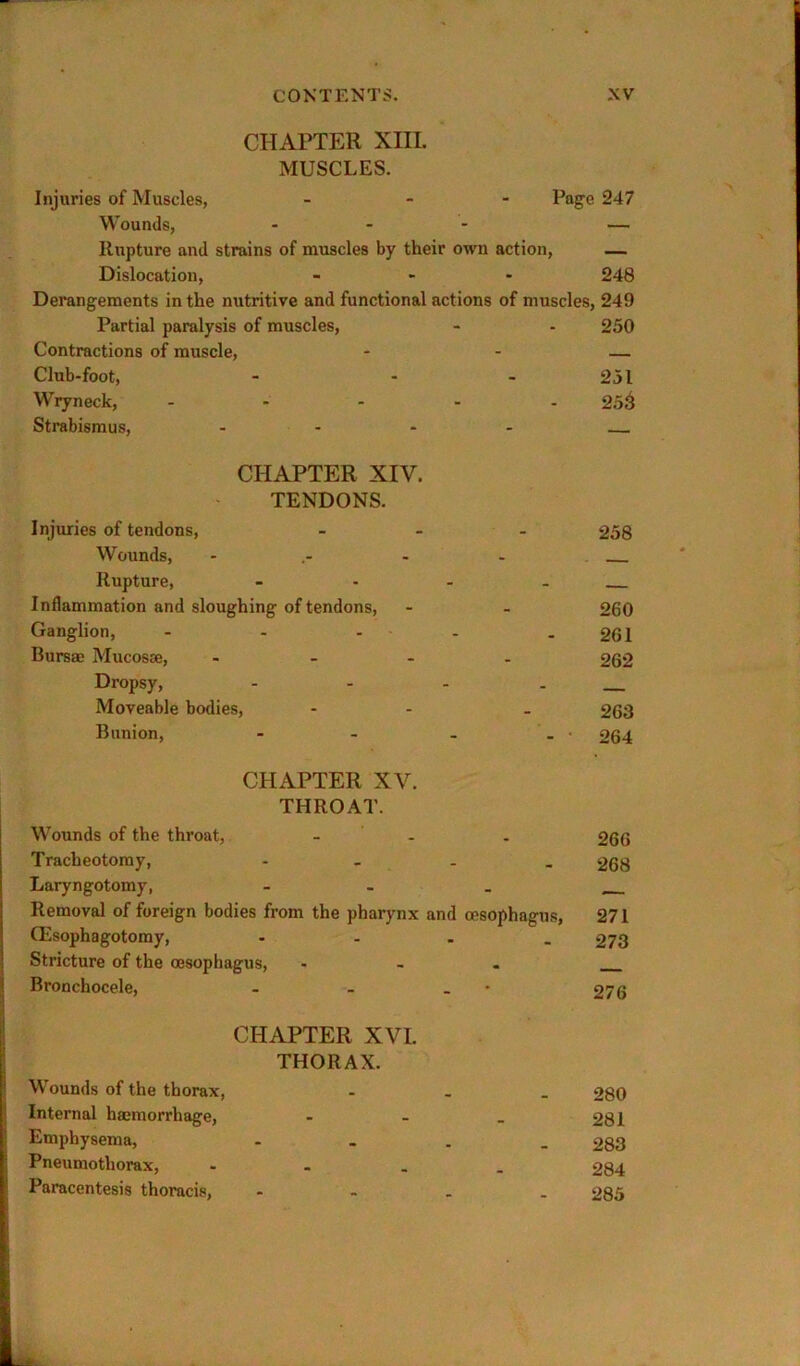 CHAPTER XIII. MUSCLES. Injuries of Muscles, _ - - Poge 247 Wounds, - — Rupture and strains of muscles by their own action, — Dislocation, _ - . 248 Derangements in the nutritive and functional actions of muscles, 249 Partial paralysis of muscles, - - 250 Contractions of muscle, - - — Club-foot, - - - 251 Wryneck, ..... £5^ Strabismus, .... CHAPTER XIV. TENDONS. Injuries of tendons, ... 258 Wounds, .... Rupture, - - - . Inflammation and sloughing of tendons, - . 260 Ganglion, - - - - - 261 Bursae Mucosae, .... 262 Dropsy, - - - . Moveable bodies, - - - 263 Bunion, - - . . • 264 CHAPTER XV. THROAT. Wounds of the throat, - . Tracheotomy, .... Laryngotomy, - Removal of foreign bodies from the pharynx and cesophagns, CEsophagotomy, .... Stricture of the oesophagus, ... Bronchocele, - . . • CHAPTER XVI. THORAX. Wounds of the thorax, ... I Internal haemorrhage, - - _ I Emphysema, .... Pneumothorax, .... Paracentesis thoracis, - - . . 266 268 271 273 276 280 281 283 284 285