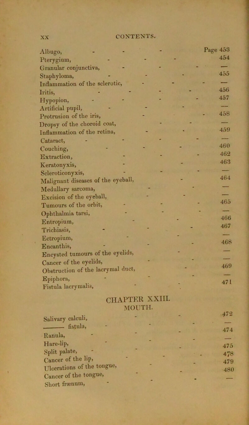 Albugo, - - Pterygium, Granular conjunctiva, Staphyloma, Inflammation of the sclerotic, Iritis, Hypopion, Artificial pupil, Protrusion of the iris. Dropsy of the choroid coat. Inflammation of the retina. Cataract, - * ' Couching, Extraction, Keratonyxis, Scleroticonyxis, Malignant diseases of the eyeball. Medullary sarcoma. Excision of the eyeball. Tumours of the orbit. Ophthalmia tarsi. Entropium, T richiasis, Ectropium, Encanthis, Encysted tumours of the eyelids, Cancer of the eyelids. Obstruction of the lacrymal duct. Epiphora, Fistula lacrymalis, CHAPTER XXII I. MOUTH. Salivary calculi, fistula, Uanula, Hare-lip, Split palate, Cancer of the lip, Ulcerations of the tongue. Cancer of the tongue. Short fi-aenum. Page 453 454 455 456 457 458 459 460 462 463 464 465 466 467 468 469 471 472 474 475 478 479 480