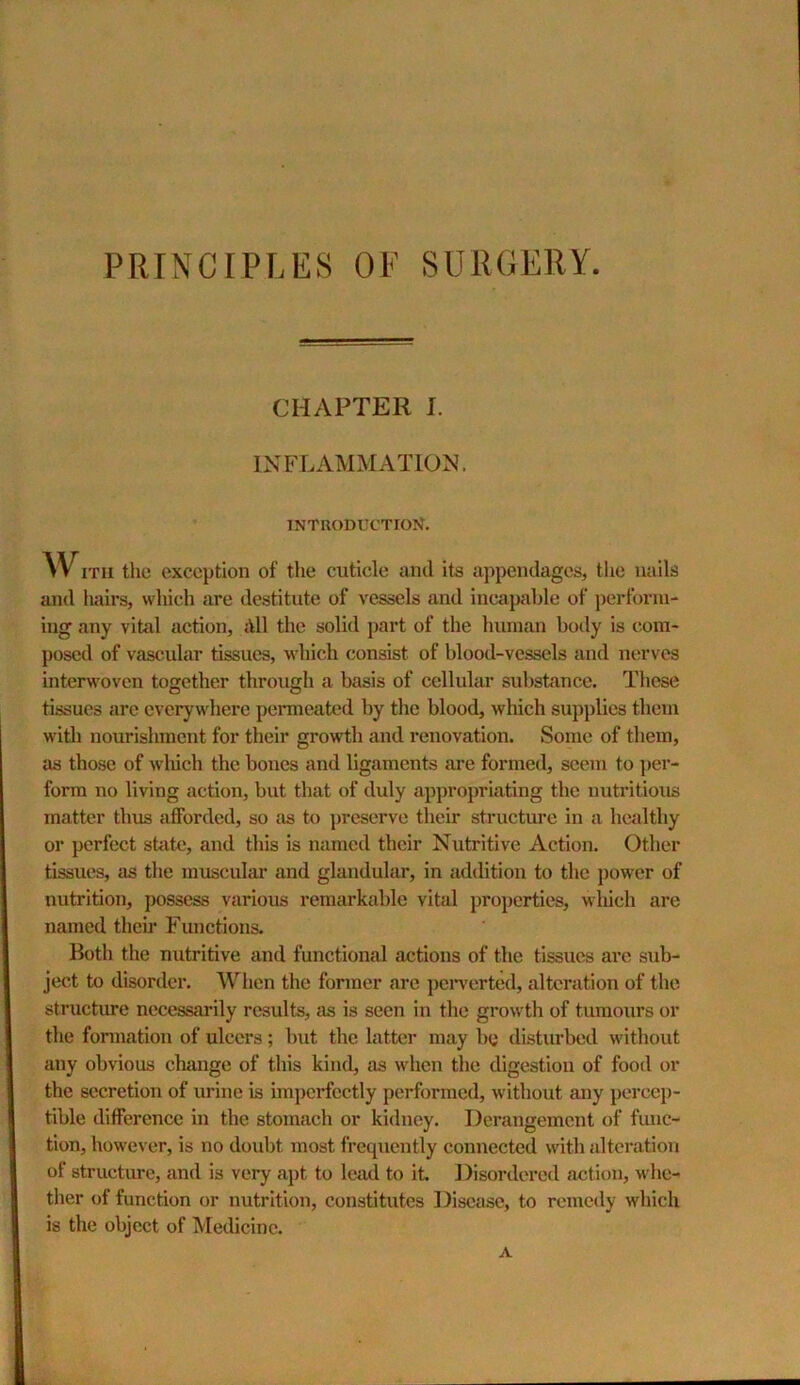 PRINCIPLES OF SURGERY. CHAPTER I. INFLAMMATION. intuoductioN. w ITU the exception of the cuticle and its appendages, tlie nails and hairs, wliich are destitute of vessels and incapable of perform- ing any vital action, dll the solid part of the human body is com- posed of vascular tissues, which consist of blood-vessels and nerves interwoven together through a basis of cellular sulistance. These tissues arc everywhere permeated by the blood, which supplies them with nourishment for their growth and renovation. Some of them, as those of wliich the bones and ligaments are formed, seem to ]>er- forra no living action, but that of duly appropriating the nutritious matter thus afforded, so as to preserve their structure in a healthy or perfect state, and this is named their Nutritive Action. Other tissues, as the muscular and glandular, in addition to the power of nutrition, possess various remarkable vital properties, wliich are named theii' Functions. Both the nutritive and functional actions of the tissues are sub- ject to disorder. When the fonner are peiwerted, alteration of the structure necessarily results, as is seen in the growth of tumours or the formation of ulcers; but the latter may be disturbed without any obvious change of this kind, as when the digestion of food or the secretion of urine is imperfectly performed, without any percep- tible difference in the stomach or kidney. Derangement of func- tion, however, is no doubt most frequently connected with alteration of structure, and is very apt to lead to it Disordered action, whe- ther of function or nutrition, constitutes Disease, to remedy which is the object of Medicine. A