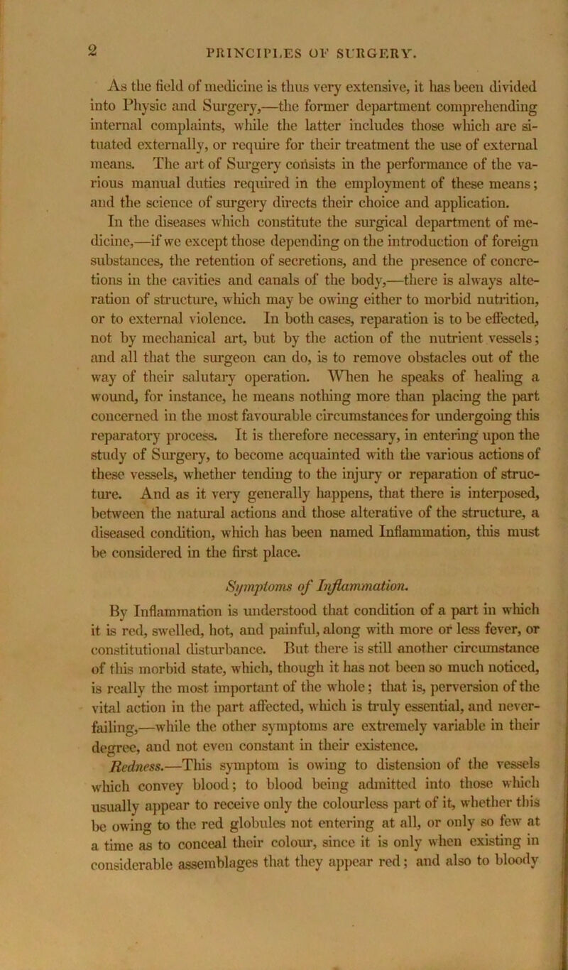 As the field of medicine is thus very extensive, it lias been di\dded into Physic and Surgery,—the former department comprehending internal complaints, while the latter includes those which are si- tuated externally, or require for their treatment the use of external means. The art of Sui’gery cniisists in the performance of the va- rious manual duties required in the employment of these means; and the science of surgery directs their choice and application. In the diseases which constitute the surgical department of me- dicine,—if we except those depending on the introduction of foreign substiuices, the retention of secretions, and the presence of concre- tions in the cavities and canals of the body,—there is always alte- ration of structure, wliich may be owing either to morbid nutintion, or to external violence. In both cases, reparation is to be effected, not by mechanical art, but by the action of the nutrient vessels; and all that the simgeon am do, is to remove obstacles out of the way of their stilutary operation. When he speiiks of healing a wound, for instance, he means notliing more than placing the part concerned in the most favourable circumstances for undergoing this reparatory process. It is therefore necessary, in entering upon the study of Siu'gery, to become acquainted with the various actions of these vessels, whether tending to the injury or reparation of struc- ture. And as it veiy generally happens, that there is inteqjosed, between the natural actions and those alterative of the structure, a diseased condition, which has been named Inflammation, this must be considered in the first place. Si/mptoms of hiflammation. By Inflammation is understood that condition of a part in which it is red, swelled, hot, and painful, along with more or less fever, or constitutional disturbance. But there is still another circiunstance of this morbid state, which, though it has not been so much noticed, is really the most imporhmt of the whole; that is, ])erversion of the vital action in the part affected, wluch is tnily essential, and never- failing,—while the other symptoms are extremely variable in their demree, and not even constant in their existence. Redness.—This symptom is owing to distension of the vessels which convey blood; to blood being admitted into those which usually aj)pear to receive only tlie colourless part of it, whether this Ixj owng to the red globules not entering at all, or only so few at a time as to conceal tlieir coloiu-, since it is only when existing in considerable assemblages that they appear red; and also to bloody