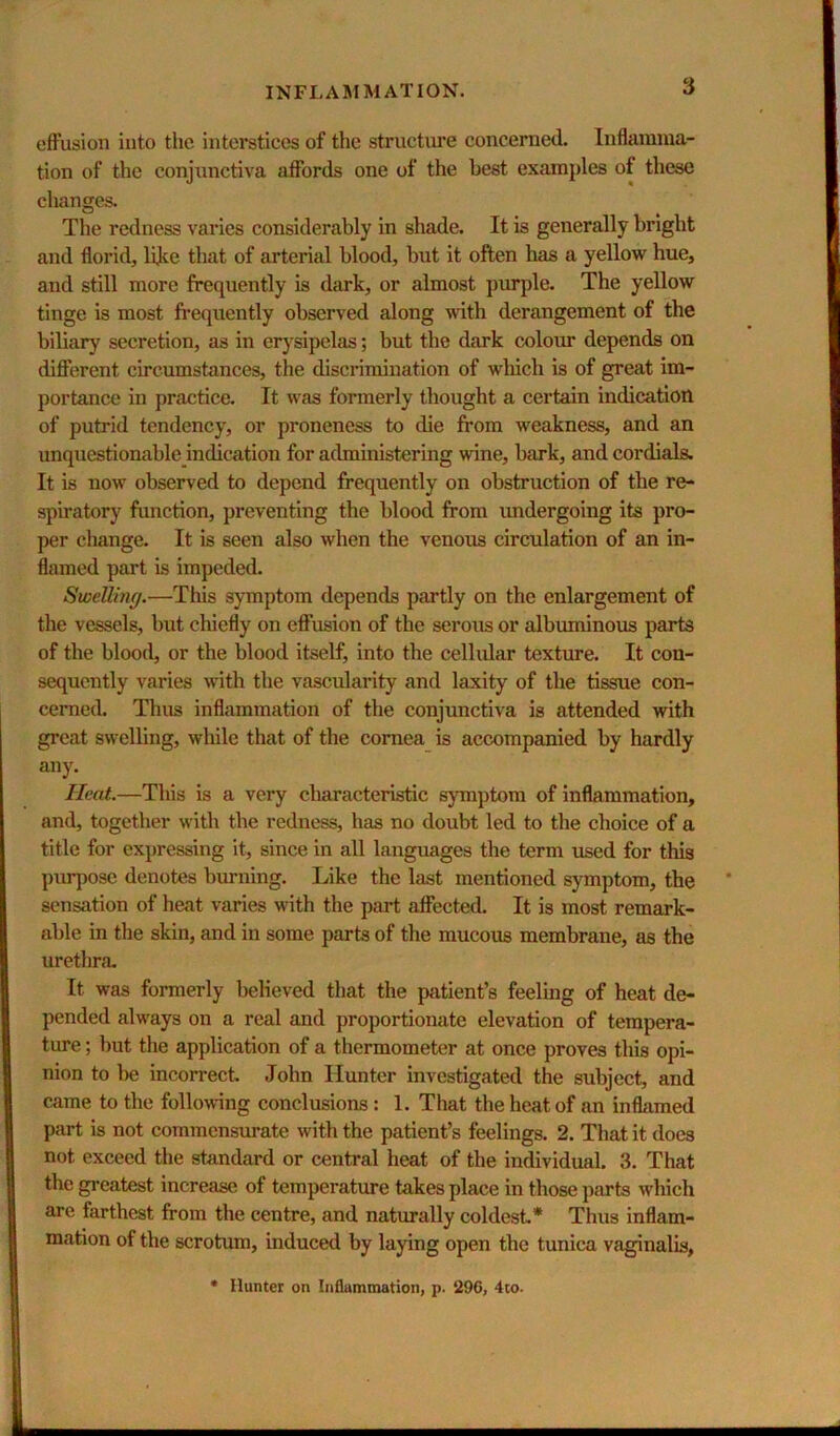 eiFusion into tlie interstices of the structui’e concerned. Inflamma- tion of the conjunctiva affords one of the best examples of these changes. The redness varies considerably in shade. It is generally bright and florid, lijce that of arterial blood, but it often has a yellow hue, and still more frequently is dark, or almost purple. The yellow tinge is most frequently observed along with derangement of the biliary secretion, as in erysipelas; but the dark colour depends on diflferent circumstances, the discrimination of wliich is of great im- portance in practice. It was formerly thought a certain indication of putrid tendency, or proneness to die from weakness, and an unquestionable indication for administering wine, bark, and cordials. It is now observed to depend frequently on obstruction of the re- spiratory function, preventing the blood from undergoing its pro- per change. It is seen also when the venous circulation of an in- flamed part is impeded. Swelling.—This symptom depends partly on the enlargement of the vessels, but chiefly on eflPusion of the serous or albuminous parts of the blood, or the blood itself, into the cellular texture. It con- sequently varies with the vascularity and laxity of the tissue con- cerned. Thus inflammation of the conjunctiva is attended with great swelling, while that of the cornea is accompanied by hardly any. Heat.—This is a very characteristic symptom of inflammation, and, together with the redness, has no doubt led to the choice of a title for expressing it, since in all languages the term used for this purpose denotes burning. Like the last mentioned symptom, the sensation of heat varies with the part affected. It is most remark- able in the skin, and in some parts of the mucous membrane, as the urethra. It was formerly believed that the patient’s feeling of heat de- pended always on a real and proportionate elevation of tempera- ture ; but the application of a thermometer at once proves this opi- nion to be incorrect, John Hunter investigated the subject, and came to the following conclusions: 1. That the heat of an inflamed part is not commensiuate with the patient’s feelings. 2. That it does not exceed the standard or central heat of the individual. 3. That the greatest increase of temperature takes place in those parts which are farthest from the centre, and naturally coldest* Thus inflam- mation of the scrotum, induced by laying open the tunica vaginalis, • Hunter on Inflammation, p. 296, 4to.