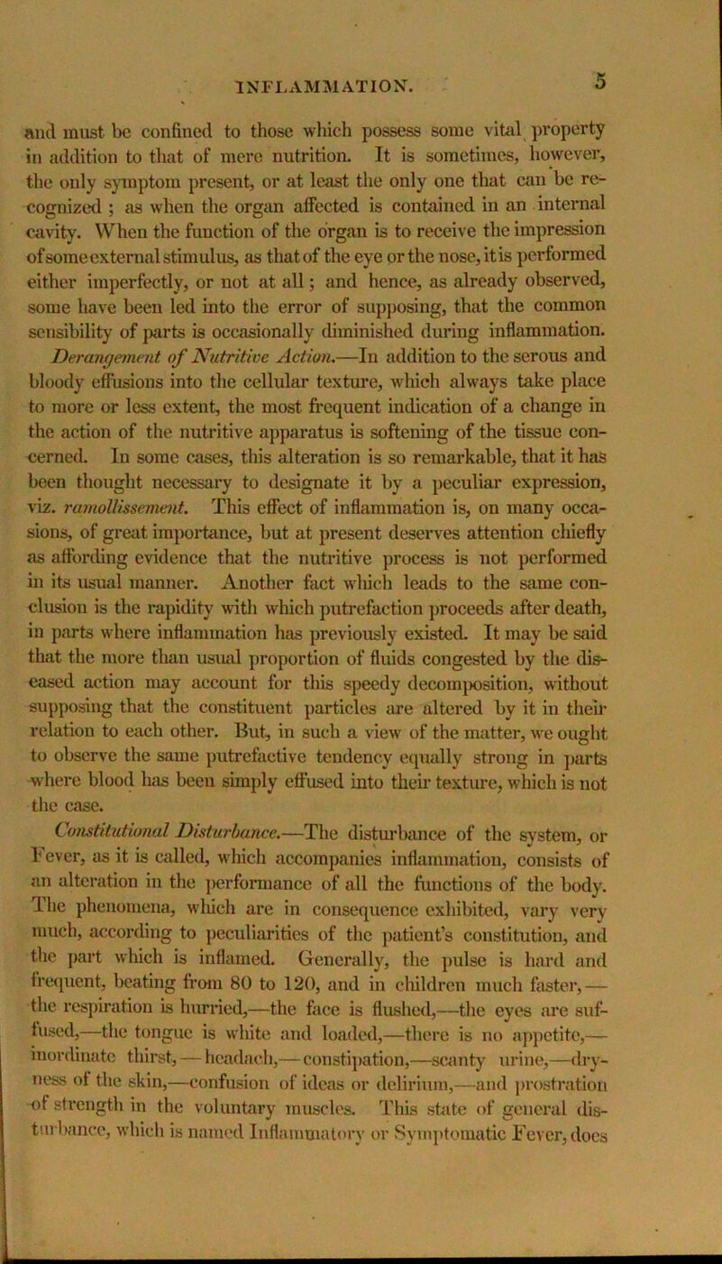 and must be confined to those which possess some vital property in addition to tliat of mere nutrition. It is sometimes, however, the only symptom ])resent, or at least the only one that can be re- cognized ; as when tlie organ affected is contained in an internal cavity. When the function of the organ is to receive the impression ofsome external stimulus, as that of the eye or the nose, it is performed either imperfectly, or not at all; and hence, as already observed, some have been led into the error of supposing, that the common sensibility of parts is occasionally diminished during inflammation. Derangement of Nutritive Action.—In addition to the serous and bloody effusions into the cellular texture, which always take place to more or less extent, the most firequent indication of a change in the action of the nutritive apparatus is softening of the tissue con- cerned. In some cases, this alteration is so remarkable, that it has been thought necessary to designate it by a peculiar expression, viz. ramoUissement. This effect of inflammation is, on many occa- sions, of great impoiiance, but at present deserves attention cluefly as affording evidence that the nutritive process is not performed in its usual manner. Another fact which leads to the same con- clusion is the rapidity with which putrefaction proceeds after death, in parts where inflammation has previously existed. It may be said that the more tlian usual proportion of fluids congested by the dis- eased action may account for this speedy decomposition, without supposing that the constituent p)articles are altered by it in theil* relation to each other. But, in such a view of the matter, we ought to observe the same pmtrefactive tendency equally strong in ]>arts where blood Inis been simply effused into theii’ textiue, which is not the case. Constitutional Disturbance.—The disturbance of the system, or 1 ever, as it is called, which accompanies inflammation, consists of an alteration in the jierforniance of all the fiiiictions of the body. Ihe phenomena, wliich are in consequence exhibited, vary very much, according to peculiarities of the patient’s constitution, and tlie jiart which is inflamed. Generally, the pulse is hard and freiiucnt, beating from 80 to 120, and in cliildren much faster,— the respiration is hurried,—the face is flushed,—the eyes are suf- fused,—the tongue is white and loaded,—there is no appetite,— inordinate thirst, — headach,— constipiation,—scanty urine,—dry- ness of the skin,—confusion of ideas or dcliriuni,—and prostration of strength in the voluntary muscles. This state of general dis- turbance, which is named Inflammatory or Symptomatic Fever, docs