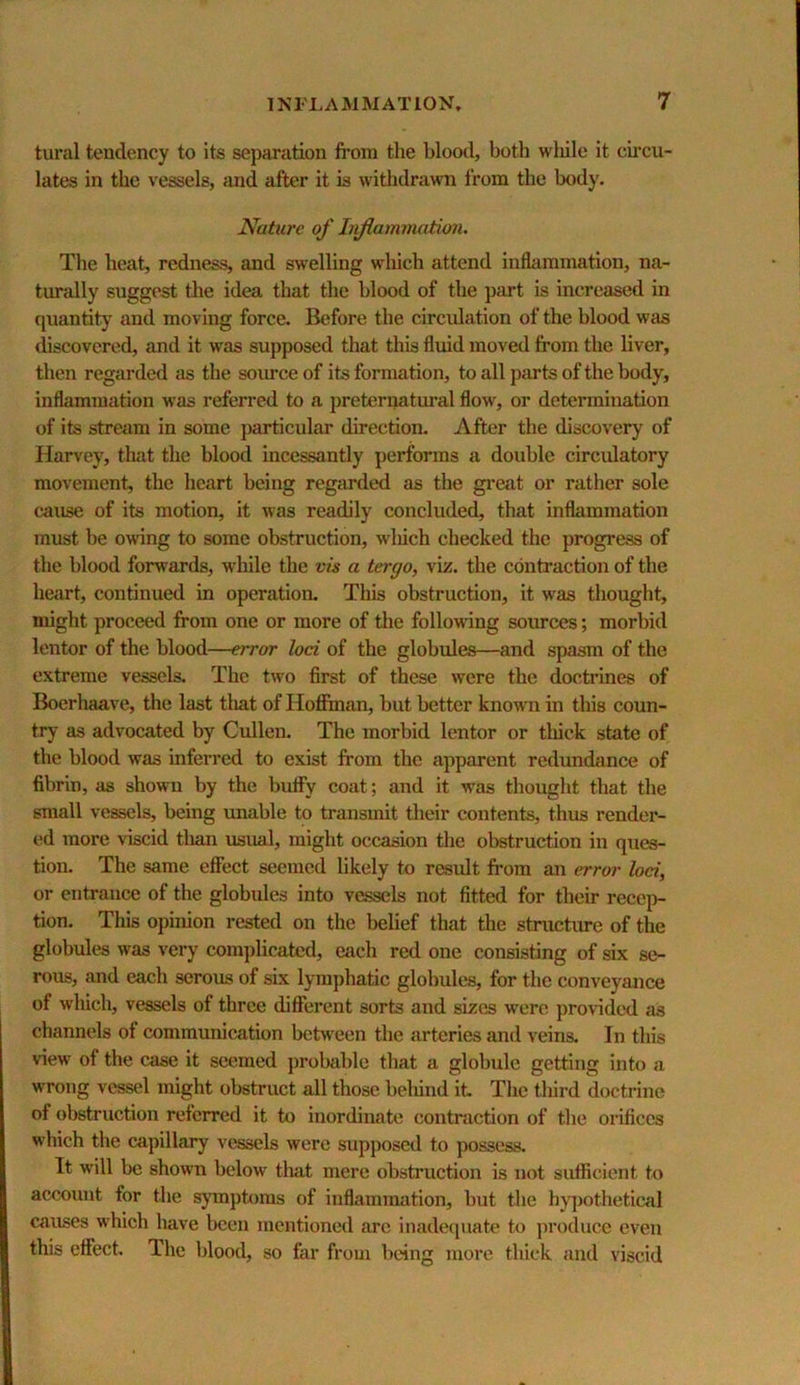 tural tendency to its separation fi’om the blood, both wliile it cumu- lates in the vessels, and after it is witlidrawn from the body. Nature of Iifiatnmation. The beat, redness, and swelling which attend inflammation, na- turally suggest the idea that the blood of the part is increased in quantity and moving force. Before the circulation of the blood was discovered, and it was supposed that this fluid moved from the liver, then regarded as the somce of its formation, to all parts of the body, inflammation was referred to a jjreternatural flow, or determination of its stream in some j)articular direction. After the discovery of Harvey, tlmt the blood incessantly perforins a double circulatory movement, the heart being regarded as the great or rather sole cause of its motion, it was readily concluded, that inflammation must be owing to some obstruction, wliich checked the progress of the blood forwards, while the vis a tergo, viz. the contraction of the heart, continued in operation. This obstruction, it was thought, might proceed from one or more of the following sources; morbid lentor of the blood—error loci of the globules—and spasm of the extreme vessels. The two first of these were the doctrines of Boerhaave, the last that of Hofiinan, but better known in this coun- try as advocated by Cullen, The morbid lentor or tliick state of the blood was inferred to exist from the apparent redundance of fibrin, as shown by the huffy coat; and it was thought that the small vessels, being imable to transmit their contents, thus render- ed more viscid tlian usual, might occasion the obstruction in ques- tion. The same effect seemed likely to result from an error loci, or entrance of the globules into vessels not fitted for their recep- tion. This opinion rested on the belief that the stnictiu-e of the globules was very complicated, each red one consisting of six se- rous, and each serous of six lymphatic globules, for the conveyance of which, vessels of three different sorts and sizes were provided as channels of communication between the arteries and veins. In this view of the case it seemed probable that a globule getting into a wrong vessel might obstruct all those belund it The tliird doctrine of obstruction referred it to inordinate contraction of the orifices which the capillary vessels were supposed to possess. It will be shown below tliat mere obstruction is not sufficient to account for the symptoms of inflammation, but the hjq)othetical causes which have been mentioned arc inadequate to produce even this effect. The blood, so far from being more thick and viscid