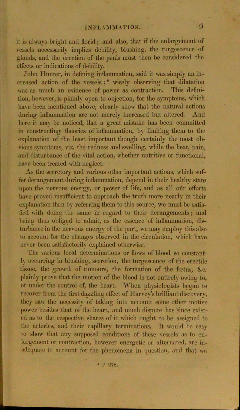 It is always bright and florid; and also, that if the enlargehicnt ol vessels necessarily implies debility, blushing, the turgescencc of glands, and the erection of the penis must then be considered the eflects or indications of debility. John Hunter, in defining inflammation, said it was simply an in- creased action of the vessels ;* wisely observing that dilatation was as much an evidence of power as contraction. This defini- tion, however, is plainly open to objection, for tlie symptoms, which have been mentioned above, clearly show that the natural actions during inflammation are not merely increased but altered. And here it may be noticed, that a great mistake has been committed in constructing theories of inflammation, by limiting them to the explanation of the least important though certainly the most ob- vious symptoms, viz. the redness and swelling, while the heat, pain, and disturbance of the vital action, whether nutritive or functional, have been treated with neglect. As the secretory and various other important actions, which suf- fer derangement diu'ing inflammation, depend in their he<ilthy state upon the nervous energ}’, or power of life, and as all ohr efforts have proved insufficient to approach the truth more nearly in their exj)lanation than by referring them to this source, we must be siitis- fied with doing the same in regard to their derangements; and being thus obliged to admit, as the essence of inflammation, dis- tiurbance in the nervous energy of the part, we may employ this also to account for the changes observed in the circulation, wliich have never been satisfactorily explained otherwise. The various local determinations or flows of blood so constant- ly ocenn’ing in blushing, secretion, the turgescence of the erectile tissue, the growth of tumours, the fonnation of the foetus, &c. })lainly prove that the motion of the blood is not entirely owing to, or under the control of, the heart When physiologists began to recover from the first dazzling effect of Harvey’s brilliant discovery, they saw the necessity of taking into account some other motive power besides that of the heart, and much dispute has since exist- ed as to the respective shares of it which ought to be assigned to the arteries, and their capillary terminations. It would be easy to show that any supposed conditions of these vessels as to (;n- largement or contraction, however energetic or alternated, are in- adeipiatc to account for the phenomena in question, and that we • P.278.