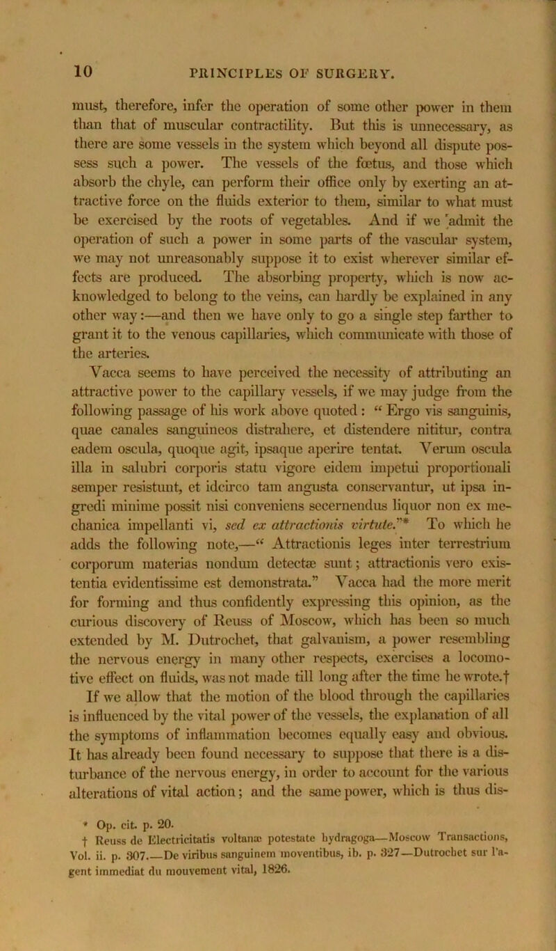 must, therefore, infer the operation of some other power in them than that of muscular contractility. But this is unnecessary, as there are some vessels in the system which beyond all dispute pos- sess such a power. The vessels of the foetus, and those which absorb the chyle, can perform their office only by exerting an at- tractive force on the fluids exterior to them, similar to what must be exercised by the roots of vegetables. And if we 'admit the operation of such a power in some parts of the vascuhu* system, we may not imreasonahly suppose it to exist wherever similar ef- fects are produced- The absorbing property, which is now ac- knowledged to belong to the veins, can hardly be explained in any other w'ay:—and then we have only to go a single step farther to grant it to the venous capillaries, which communicate with those of the arteries. Vacca seems to have perceived the necessity of attributing an attractive power to the capillary vessels, if we may judge from the following passage of his work above quoted : “ Ergo vis sanguinis, quae canales sanguineos distrahere, et dlstendere nititur, contra eadem oscula, quoque agit, ips«ique aperire tentat, Verum oscula ilia in salubri corporis statu vigore eidem impetui proportionali semper resistunt, et idcLrco tarn angusta conservantur, ut ipsa in- gredi minime possit nisi conveniens secernendus liquor non ex me- chanica impellanti vi, sed cx attractioids virtute.* To which he adds the following note,—“ Attractiouis leges inter terrestrium corporum materias nondum detectae sunt; attractionis vero exis- tentia evidentissime est demonstrata.” Vacca had the more merit for forming and thus confidently expressing this opinion, as the curious discovery of Reuss of Moscow, which has been so much extended by M. Dutrochet, that galvanism, a power resembling the nervous energy in many other respects, exercises a locomo- tive effect on fluids, was not made till long after the time he wrote.f If we allow that the motion of the blood through the cajullaries is influenced by the vihil ])ower of the vessels, the explaniition of all the symptoms of inflammation becomes ecjually easy and obvious. It has already been found necessary to suppose that there is a dis- turlwince of the nervous energy, in order to account for the various alterations of vital action; and the Scune power, which is thus dis- * Op. cit. p. 20. t Reuss de Electricitatis voltana; potestate bydragoga—Moscow Transactions, Vol. ii. p. 307. De viribus snnguinein inoventibiis, ib. p. 327—Dutrochet sur I'a- gent iinmediat du mouveraent vital, 1826.