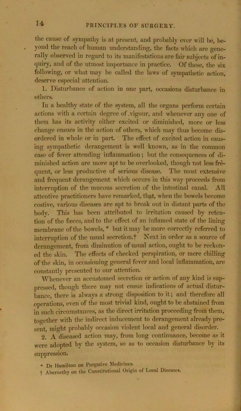 the cause of sytu])athy is at present, and probably ever will l)e, be- yond the reach of human understanding, the facts which are gene- rally observed in regard to its manifestations are fair subjects of in- quiry, and of the utmost importiince in practice. Of these, the six following, or what may he called the laws of sympathetic action, deserve especial attention. 1, Disturbance of action in one part, occasions distvu-bance in others. In a healthy state of the sj'stem, all the organs perform certain actions with a certain degree of .vigour, and whenever any one of them has its activity either excited or diminished, more or less change ensues in the action of others, which may thus become dis- ordered in whole or in part. The effect of excited action in caus- ing sympathetic derangement is well known, as in the common case of fever attemling inflammation; but the consequences of di- minished action are more apt to be overlooked, though not less fre- quent, or less productive of serious disease. The most extensive and frequent derangement which occurs in this way proceeds from interruption of the mucous secretion of the intestinal canal. All attentive practitioners have remarked, th?it, when the bowels become costive, various tliseases are apt to break out in distant parts of the body. This has been attributed to irritation caused by reten- tion of the faeces, and to the effect of an inflamed state of the lining membrane of the bowels, * but it may be more correctly referred to interruption of the usual secretion.f Next in order as a source of derangement, from diminution of usual action, ought to be reckon- ed the skin. The effects of checked perspiration, or mere dulling of the skin, in occasioning general fever and local inflammation, are constantly presented to our attention. SVlienever an accustomed .secretion or action, of any kind is .sup- pressed, though there may not ensue indications of actual distur- bance, there is always a strong disposition to it; and therefore all operations, even of the most trivial kind, ought to be abstained from in such circumstances, as the direct irritation proceeding from them, together with the indirect inducement to derangement already pre- sent, might probably occasion violent local and general disorder. 2. A diseased action may, from long continuance, become as it were adopted by the system, so as to occasion distimbauce by its siippression. • Dr Hamilton on Purgative Medicines. t Abemethy on the Constitutional Origin of Local Diseases.