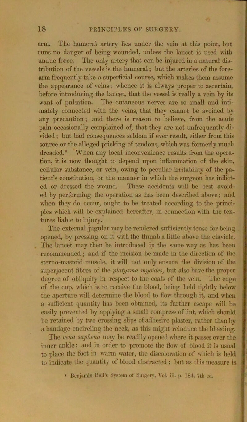 arm. The humeral artery lies under the vein at this point, but runs no danger of being wounded, unless the lancet is used with imdue force. The only artery that can be injured in a natural dis- tribution of the vessels is the humeral; but the arteries of the fore- {uun fi*equently take a superficial coimse, wliich makes them assume the appearance of veins; whence it is always proper to ascertain, before introducing the lancet, that the vessel is really a vein by its want of pulsation. The cutaneous nerves are so small and inti- mately connected with the veins, that they cannot be avoided by any precaution; and there is reason to believe, from the acute pain occasionally complained of, that they are not unfrequently di- vided ; but bad consequences seldom if ever result, either from this source or the alleged pricking of tendons, which was formerly much dreaded.* When any local inconvenience results from the opera- tion, it is now thought to depend upon inflammation of the skin, cellular substance, or vein, owing to peculiar irritability of the pa- tient’s constitution, or the manner in which the surgeon has inflict- ed or dressed the wound. These accidents will be best avoid- ed by perfonning the operation as has been described above; and when they do occur, ought to be treated according to the princi- ples which will be explained hereafter, in connection with the tex- tures liable to injury. The external jugular may be rendered sufficiently tense for being opened, by pressing on it with the thumb a little above the clavicle. The lancet may then be introduced in the same way as has been recommended ; and if the incision Ikj made in the direction of the sterno-mastoid muscle, it wdll not only ensiue the division of the superjacent fibres of the plati/sma myoidcs, but also have the })ropcr degree of obliquity in respect to the coats of the vein. The edge of the ciq), which is to receive the blood, being held tightly below the aperture will determine the blood to flow tlirough it, and when a sufficient quantity has been obtained, its further escaj)e will be ejisily j)reventcd by a])})lying a small compress of lint, which should be retained by two crossing slips of adhesive ])laster, rather tlian by a bandage encircling the neck, as this might reinduce the bleeding. The vena saphena may be readily oj)ened where it passes over the inner ankle; and in order to ])romote the flow of blood it is usual to place the foot in warm wah'r, the discoloration of which is held to indicate the quantity of blood abstracted ; but as this measure is • Dfiijamin Bell’s System of Surgerj’, Vol. iii. p. 184, 7tli cd.