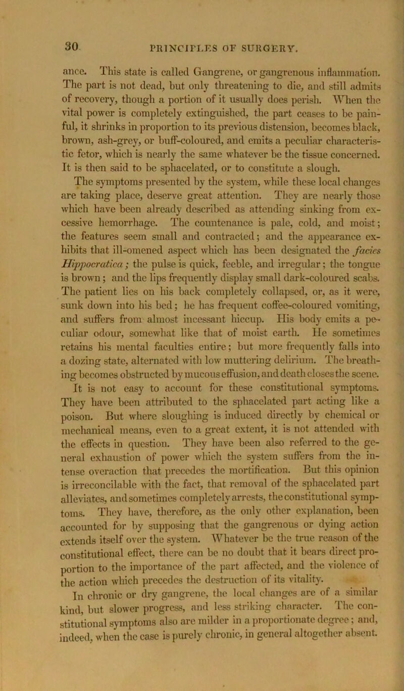 ance. This state is called Gangrene, or gangrenous inflammation. The part is not dead, but only threatening to die, and still admits of recovery, though a portion of it usually does perish. When the vital power is completely extinguished, the pai't ceases to he pain- ful, it shrinks in proj)ortion to its previous distension, becomes black, bro^vn, ash-grey, or buff-coloured, and emits a peculiar characteris- tic fetor, which is nearly the same whatever be the tissue concerned. It is then said to be sphacelated, or to constitute a slough. The symptoms presented by the system, while these local changes are taking place, deserve great attention. They are nearly those which have been already described as attending sinking from ex- cessive hemorrhage. The countenance is pale, cold, and moist; the featui'cs seem small and contracted; and the appearance ex- hibits that ill-omened aspect which has been designated the fades Hippocratica ; the pulse is quick, feeble, and irregidar; the tongue is brown; and the lips frequently display small dark-coloured scabs. The patient lies on his back completely collapsed, or, as it were, sunk doMTi into his bed; he has frequent coffee-coloimed vomiting, and suffers from almost incessant hiccup. His body emits a pe- culiar odoiu*, somewhat like that of moist earth. He sometimes retains his mental faculties entire; but more frequently falls into a dozing state, alternated with low muttering delirium. The breath- ing becomes obstructed by mucous effusion, and death closes the scene. It is not easy to account for these constitutional symptoms. They have been attributed to the sphacelated part acting like a poison. But where sloughing is induced directly by chemical or mechanical means, even to a great extent, it is not attended with the effects in question. They have been also referred to the ge- neral exhaustion of power which the system suffers from the in- tense overaction that j)recedes the mortification. But this opinion is irreconcilable with the fact, that removal of the sphacelated jiart alleviates, and sometimes comjdetely arrests, the constitutional symp- toms. They have, therefore, as the only other exj)lanation, been accounted for by supposing that the gangrenous or dying action extends itself over the system. Whatever be the true reason of the constitutional effect, there can be no doubt that it bears direct pro- portion to the importance of the part affected, and the violence of the action which precedes the destruction of its vitality. In chronic or dry gangrene, the local changes are of a similar kind, but slower progress, and less striking character. The con- stitutional symptoms also are milder in a i)roportionate degree; and, indeed, when the case is })urcly chronic, in general altogether absent.