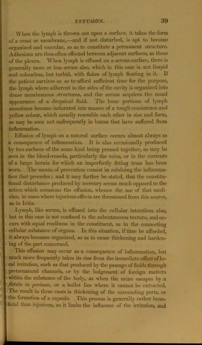 When the lymph is thrown out upon a surface, it takes the form of a crust or membrane,—and if not disturbed, is apt to become organized and vascular, so as to constitute a permanent structure. Adhesions are thus often effected between adjacent surfaces, as those of the jjleura. When lymph is effused on a serous surface, there is generally more or less serum also, which in this case is not limpid and colourless, but turbid, with ffakes of lymph floating in it. If the patient survives so as to-afford sufficient time for the purpose, the lymph where adherent to the sides of the cavity is organized into dense membranous structures, and the serum acquires the usual appearance of a dropsical fluid. The loose portions of lymph sometimes become indicated into masses of a totigli consistence and yellow colour, which usually resemble each other in size and form, jis may be seen not unfrequently in bursae that have suffered from inflammation. Effusion of lymph on a natural surface occurs almost always as a consequence of inflammation. It is also occasionally produced by two surfaces of the same kind being pressed together, as may bo seen in the blood-vessels, particidarly the veins, or in the contents of a large hernia for which an imperfectly fitting truss has been worn. The means of prevention consist in subduing the inflamma- tion that precedes; and it may farther be shitcd, that the constitu- tional disturbance produced by mercury seems much opposed to the action which occasions the effusion, whence the use of that medi- cine, in cases where injiuious effects are threatened from this source, as in Iritis. Lymph, like sermn, is effused into the cellular interstices also, but in this case is not confined to the subcutaneous textiu’C, and oc- curs with equal readiness in the constituent, as in the connecting cellular substance of organs. In this situation, if time be afforded, it always becomes organized, so as to cause thickening and hai-dcn- ing of the part concerned. This effusion may occur as a consequence of inflammation, but much more frequently takes its rise from the immediate effect of lo- cal irritation, such as that produced by the passage of fluids through preternatural channels, or by the lodgement of foreign matters within the substance of the body, as when the urine escapes by a fixtiila in pcriiKEo, or a bidlet lies where it cannot be extracted. The result in these cases is thickening of the surounding parts, or the fonnation of a capsule. This process is generally rather bene- ficial than injurious, as it limits the influence of the irritation, and