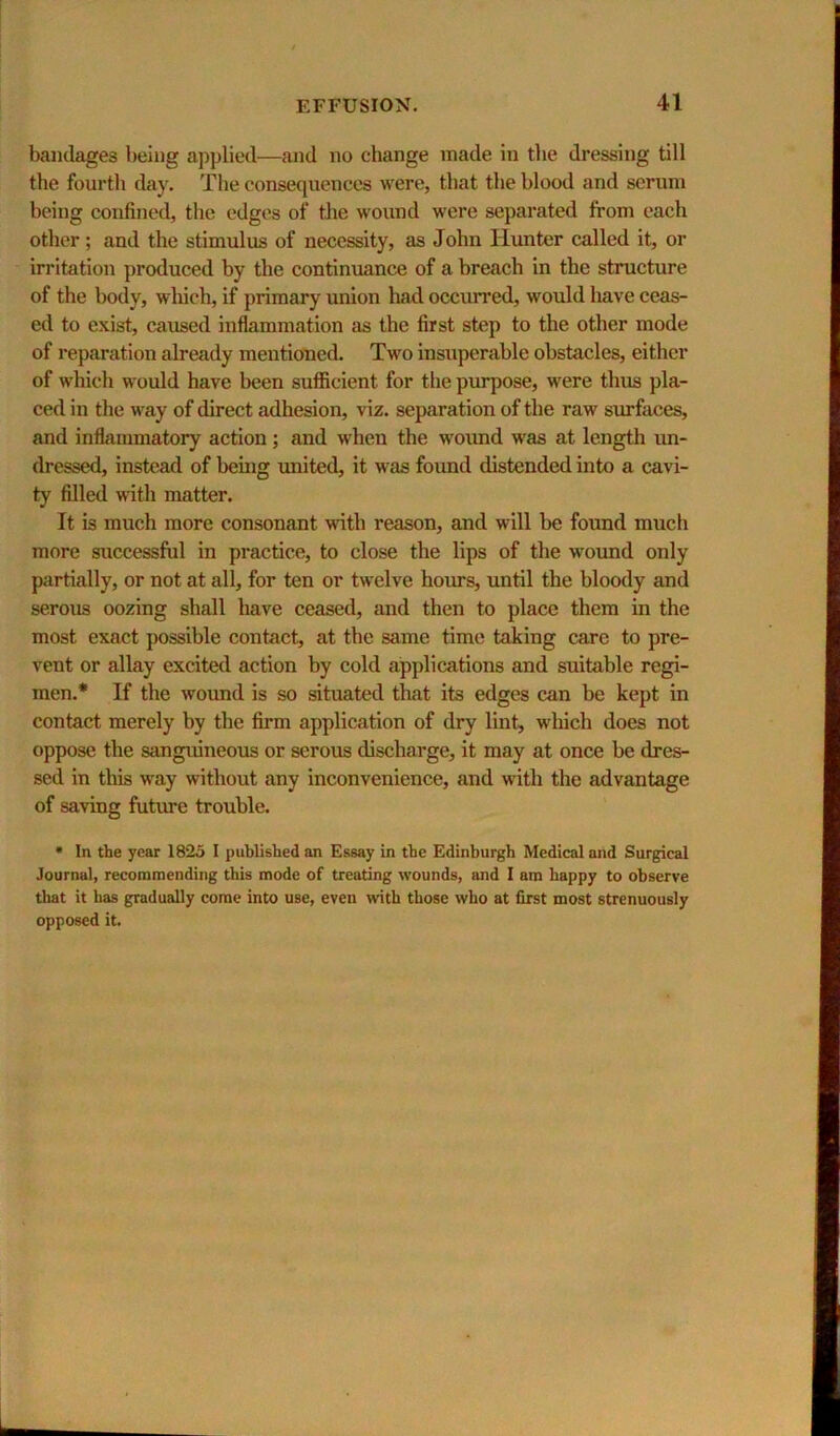 bandages being applied—and no change made in the dressing till the fourth day. The consequences were, that the blood and serum being confined, the edges of tlie wound were separated from each other; and the stimulus of necessity, as John Hunter called it, or irritation produced by the continuance of a breach in the structure of the body, which, if primary union had occurred, would have ceas- ed to exist, caused inflammation as the first step to the other mode of reparation already mentioned. Two insuperable obstacles, either of wliich would have been sufficient for the purpose, were thus pla- ced in the way of direct adhesion, viz. separation of the raw surfaces, and inflammatory action; and when the woimd was at length un- dressed, instead of beuig united, it was found distended into a cavi- ty filled with matter. It is much more consonant with reason, and will be found much more successful in practice, to close the lips of the wound only piirtially, or not at all, for ten or twelve hoims, until the bloody and serous oozing shall have ceased, and then to place them in the most exact possible contact, at the same time taking care to pre- vent or allay excited action by cold applications and suitable regi- men.* If the wound is so situated that its edges can be kept in contact merely by the firm application of dry lint, wliich does not oppose the sanguineous or serous discharge, it may at once be dres- sed in this way without any inconvenience, and with the advantage of saving future trouble. • In the year 1825 I published an Essay in the Edinburgh Medical and Surgical Journal, recommending this mode of treating wounds, and I am happy to observe that it has gradually come into use, even with those who at first most strenuously opposed it.