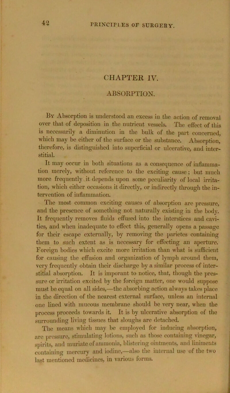 CHAPTER IV. ABSORPTION. By Absorption is understood an excess in the action of removal over that of deposition in the nutrient vessels. The effect of this is necessarily a diminution in the bulk of the part concerned, which may be cither of the surface or the substance. Absorption, therefore, is distinguished into supei-ficial or ulcerative, and inter- stitial. It may occm* in both situations as a consequence of inflamma- tion merely, without reference to the exciting cause; but much more fi-equently it depends upon some peculiarity of local irrita- tion, which either occasions it directly, or indirectly through the in- tervention of inflammation. The most common exciting causes of absoqjtion are pressure, and the presence of something not naturally existing in the body. It frequently removes fluids effused into the interstices and cavi- ties, and when inadequate to effect this, generally opens a passage for their escape externally, by removing the parietes containing them to such extent as is necessary for effecting an aperture. Foreign bodies which excite more irritation than what is suflScient for causing the effusion and organization of IjTuph around them, very frequently obtain their discharge by a similar process of inter- stitial absor])tion. It is imporant to notice, that, though the pres- sivce or irritation excited by the foreign matter, one w'ould suppose must be equal on all sides,—the absorbing action always takes place in the direction of the nearest external surface, unless an internal one lined with mucous membraue should be very near, when the process proceeds towards it It is by ulcerative absorption of the surrounding living tissues that sloughs are detached. The means which may be employed for inducing absorption, arc ])ressurc, stimulating lotions, such as those containing vinegar, sjjirits, and muriate of ammonia, blistering ointments, and liniments containing mercury and iodine,—also the internal use of the two last mentioned medicines, in various forms.