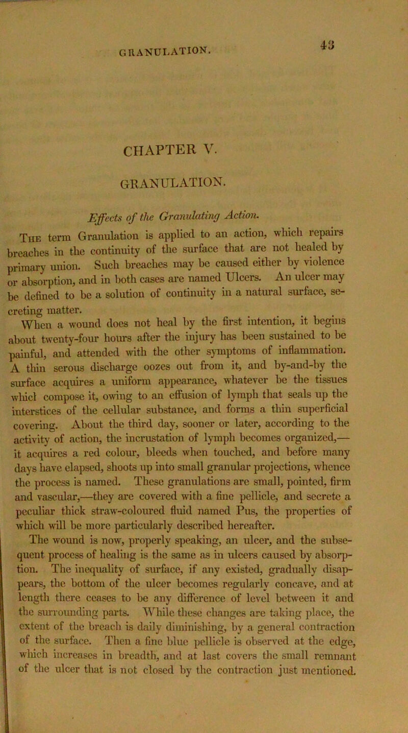 GIIANULATION. CHAPTER V. GRANULATION. Effects of the Granulating Action. The term Granulation is applied to an action, which repaii*s breaches in the continuity of the surface that are not healed by primary union. Such breaches may be caused either by violence or absorption, and in both cases are named Ulcers. An ulcer may be defined to he a solution of continiuty in a natimal surface, se- creting matter. When a wound does not heal by the first intention, it begins about twenty-four hoims after the injury has been sustained to be painful, and attended with the other symptoms of inflammation. A thin serous discharge oozes out from it, and by-and-hy the surface acquires a uniform a])pearance, whatever he the tissues wliicl compose it, owing to an effusion of lymph that seals up the interstices of the cellular substance, and forms a thin superficial covei-ing. About the third day, sooner or later, according to the activity of action, the incrustation of lymph becomes organized,— it acquires a red coloiu’, bleeds when touched, and before many days have elapsed, shoots up into small granular projections, whence the process is named. These granulations are small, pointed, firm and vascular,—they ai*e covered with a fine pellicle, and secrete a peculiar thick straw-coloured fluid named Pus, the properties of wluch will be more particularly described hereafter. The wound is now, properly speaking, an ulcer, and the subse- quent process of healing is the same as in ulcers caused by ahsoiq)- tion. The incqimlity of surface, if any existed, gradually disap- pears, the bottom of the ulcer becomes regulaidy concave, and at length there ceases to be any difference of level between it and the surrounding parts. While these changes are hddng place, the extent of the breach is daily diminishing, by a general contraction of the surface. Then a fine blue pellicle is observed at the edge, wliich increases in breadth, and at last covers the small remnant of the ulcer that is not closed by the contraction just mentioned.