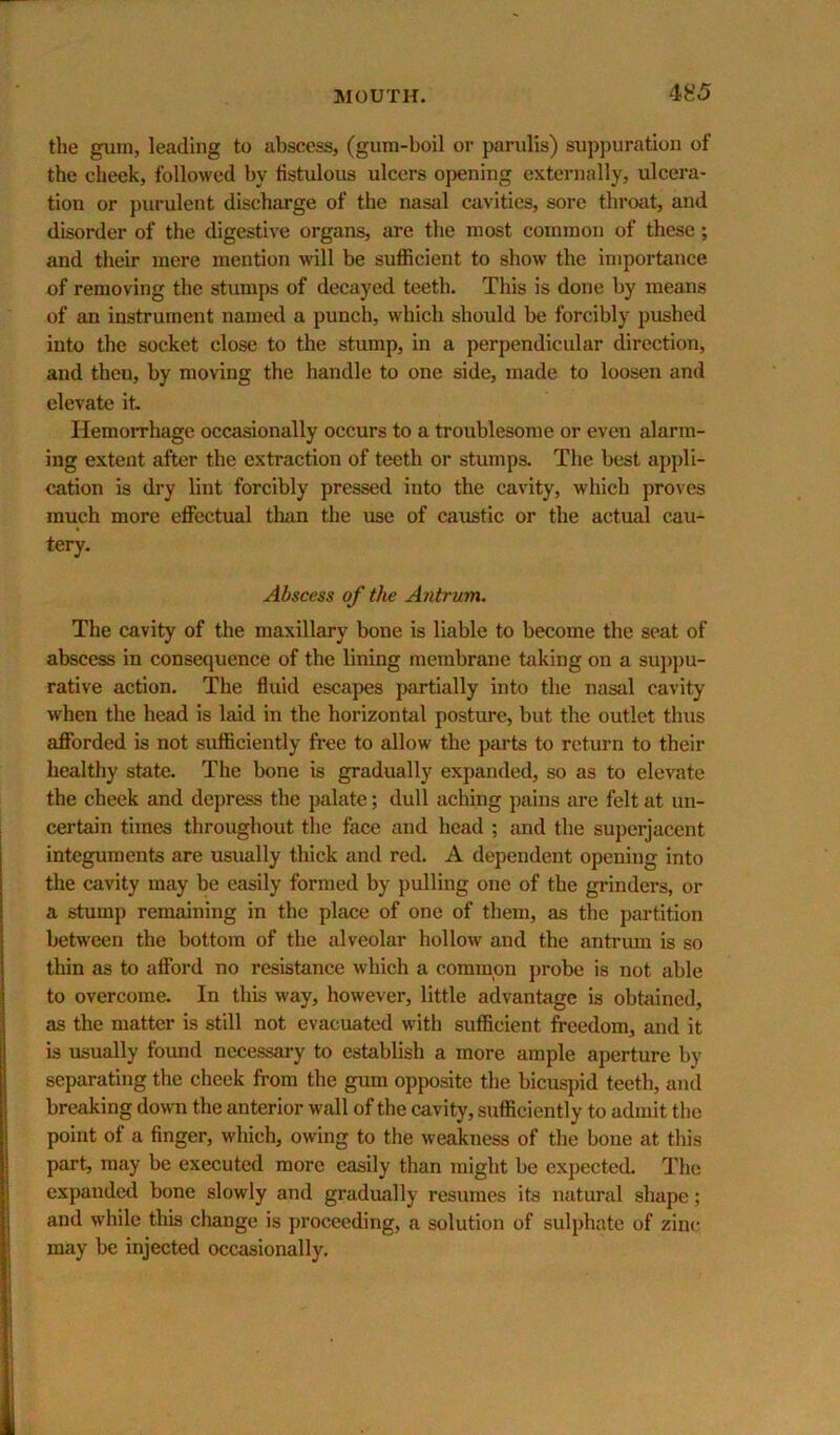 the gum, leading to abscess, (gum-boil or parulis) suppuration of the cheek, followed by fistulous ulcers opening externally, ulcera- tion or purulent discharge of the nasal cavities, sore throat, and disorder of the digestive organs, are the most common of these; and their mere mention will be sufficient to show the importance of removing the stumps of decayed teeth. This is done by means of an instrument named a punch, which should be forcibly pushed into the socket close to the stump, in a perpendicular direction, and theu, by moving the handle to one side, made to loosen and elevate it. Hemorrhage occasionally occurs to a troublesome or even alarm- ing extent after the extraction of teeth or stumps. The best appli- cation is dry lint forcibly pressed into the cavity, which proves much more effectual than tlie use of caustic or the actual cau- tery. Abscess of the Antrum. The cavity of the maxillary bone is liable to become the seat of abscess in consequence of the lining membrane taking on a su])pu- rative action. The fluid escapes partially into the nasal cavity when the head is laid in the horizontal posture, but the outlet thus afforded is not sufficiently free to allow the parts to return to their healthy state. The bone is gradually expanded, so as to elevate the cheek and depress the ])alate; dull aching pains are felt at un- certain times throughout the face and head ; jmd the superjacent integuments are usually thick and red. A dependent opening into the cavity may be easily formed by pulling one of the grinders, or a stump remaining in the place of one of them, as the partition between the bottom of the alveolar hollow and the antrum is so thin 6is to afford no resistance which a common probe is not able to overcome. In this way, however, little advantage is obtained, as the matter is still not evacuated with sufficient freedom, and it is usually found necessary to establish a more ample aperture by separating the cheek from the gum opposite the bicuspid teeth, and breaking down the anterior wall of the cavity, sufficiently to admit the point of a finger, which, owing to the weakness of the bone at this part, may be executed more easily than might be expected. The expanded bone slowly and gradually resumes its natural shape; and while this change is proceeding, a solution of sulphate of zinc may be injected occasionally.