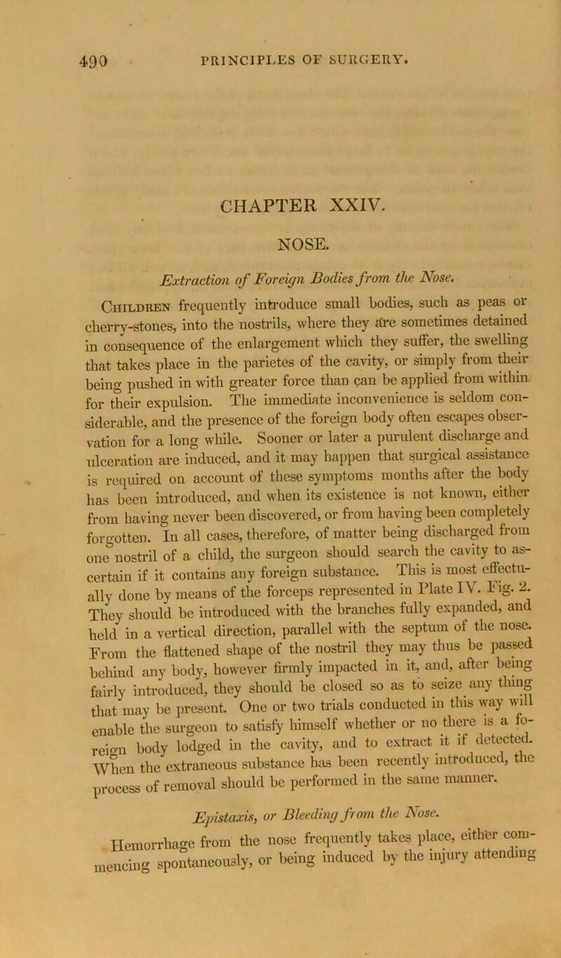 CHAPTER XXIV. NOSE. Extraction of Foreign Bodies from the Nose. Children frequently inti-oduce small bodies, such as peas or cherry-stones, into the nostrils, where they hre sometimes detained in consequence of the enlargement which they suffer, the swelling that takes place in the parietes of the cavity, or simply from their being pushed in with greater force than can be applied from within for their expulsion. The immediate inconvenience is seldom con- siderable, and the presence of the foreign body often escapes obser- vation for a long while. Sooner or later a purulent discharge and ulceration are induced, and it may happen that surgical assistance is required on account of these symptoms months after the body has been introduced, and when its existence is not known, either from having never been discovered, or from having been completely forgotten. In all cases, therefore, of matter being discharged from one nostril of a child, the surgeon should search the cavity to as- certain if it contains any foreign substance. This is most effectu- ally done by means of the forceps represented in Plate IV. Eig. 2. They should be introduced with the branches fully expanded, and held in a vertical direction, parallel with the septum of the nose. From the flattened shape of the nostril they may thus be jiassed behind any body, however firmly impacted in it, and, after being fairly introduced, they should be closed so as to seize any thing that may be present. One or two trials conducted in this way wi enable the surgeon to satisfy himself whether or no there is a fo- reign body lodged in the cavity, and to extract it if deteetc^. When the extraneous substance has been recently introduced, the process of removal should be performed in the same manner. Epistaxis, or Bleeding from the Nose. Hemorrhage from the nose frequently takes place, either com- mencing spontaneously, or being induced by the injury attending