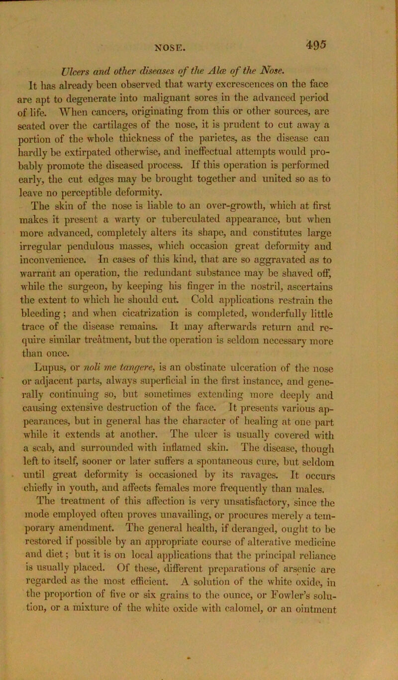 Ulcers and other diseases of the Alee of the Nose. It has already been observed that warty excrescences on the face are apt to degenerate into malignant sores in the advanced period of life. When cancers, originating from this or other sources, are seated over the cartilages of the nose, it is prudent to cut away a portion of the whole thickness of the parietes, as the disease can hardly be extirpated otherwise, and ineffectual attempts would pro- bably promote the diseased pi’ocess. If this operation is performed early, the cut edges may be brought together and united so as to leave no perceptible deformity. The skin of the nose is liable to an over-growth, which at first makes it present a warty or tuberculated appearance, but when more advanced, completely alters its shape, and constitutes large irregular pendulous masses, which occasion great deformity and inconvenience. In cases of this kind, that are so aggravated as to warrant an operation, the redundant substance may be shaved off, while the surgeon, by keeping his finger in the nostril, ascertains the extent to which he shoidd cut. Cold a])plications restrain the bleeding; and when cicatrization is completed, wonderfully little trace of the disease remains. It may aftenvards return and re- quire similar treatment, but the operation is seldom necessary more than once. Lupus, or noli me tangere, is an obstinate ulceration of the nose or adjacent pai'ts, always superficial in the first instance, and gene- rally continuing so, but sometimes extending more deeply and causing extensive destruction of the face. It presents various ap- pearances, but in general has the character of healing at one part while it extends at another. The \dcer is usually covered with a scab, and siurounded with inflamed skin. The disease, though left to itself, sooner or later suffers a sponbineous cure, but seldom until gi’eat deformity is occasioned by its ravages. It occurs chiefly in youth, and affects females more frequently than males. The treatment of this aft’ection is very unsatisfactory, since the mode employed often proves unavailing, or procures merely a tem- porary amendment. The general health, if deranged, ouglit to be restored if possible by an appropriate course of alterative medicine and diet; but it is on local a])plications that the principal reliance is usually placed. Of these, different preparations of arsenic are regarded {is the most efficient. A solution of the white oxide, in the proportion of five or six grains to the ounce, or Fowler’s solu- tion, or a mixture of the white oxide with calomel, or an ointment