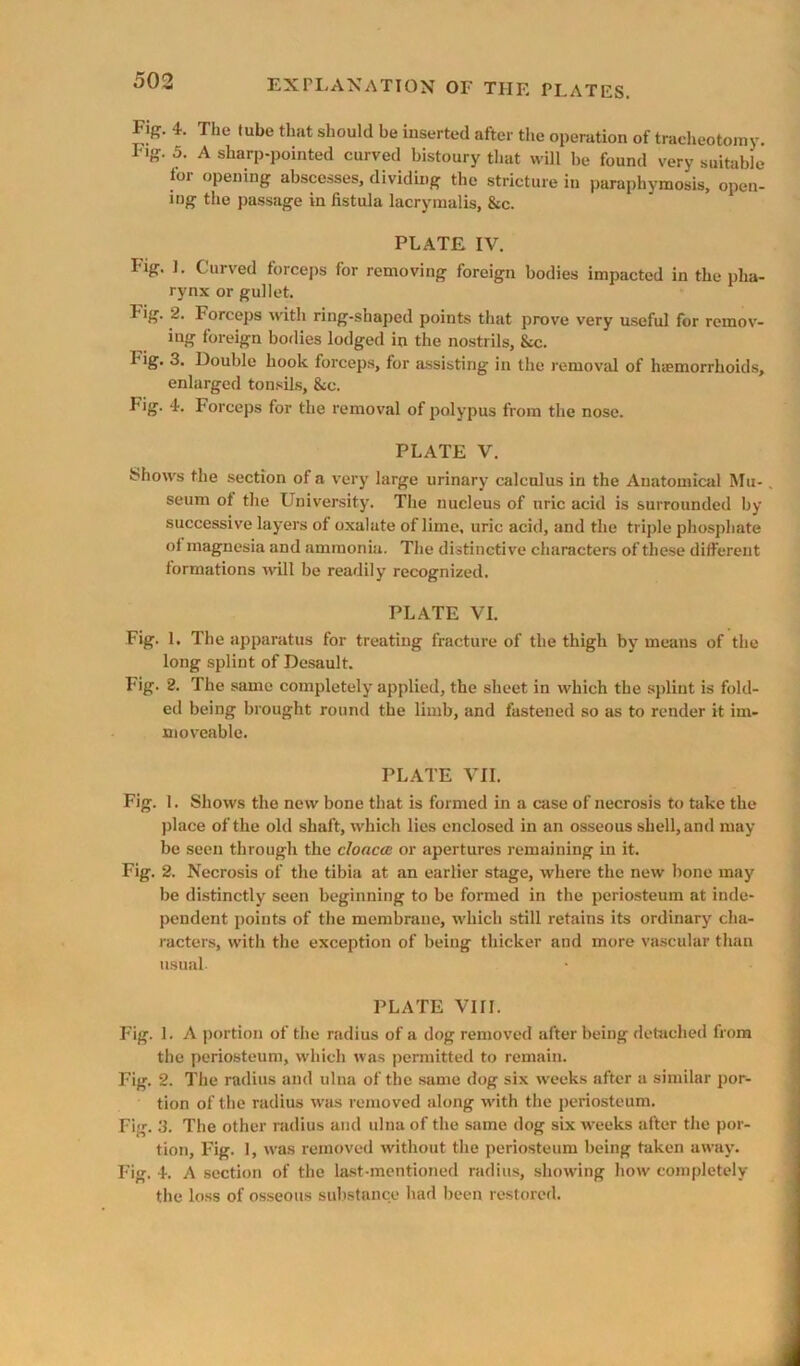 Fig. 4. The tube that should be inserted after the operation of tracheotomy. Fig. 5. A sharp-pointed curved bistoury that will be found very suitable for opening abscesses, dividing the stricture in paraphymosis, open- ing the passage in fistula lacrymails, &c. PLATE IV. Fig. ]. Curved forceps for removing foreign bodies impacted in the pha- rynx or gullet. Fig. 2. Forceps with ring-shaped points that prove very useful for remov- ing foreign bodies lodged in the nostrils, &c. Fig. 3. Double hook forceps, for assisting in the removal of haemorrhoids, enlarged tonsils, &c. Fig. 4. Forceps for the removal of polypus from the nose. PLATE V. Shows the section of a very large urinary calculus in the Anatomiad Mu- seum of the University. The nucleus of uric acid is surrounded by successive layers of oxalate of lime, uric acid, and the triple phosphate of magnesia and ammonia. The distinctive characters of these different formations will be readily recognized. PLATE VI. Fig. 1. The apparatus for treating fracture of the thigh by means of the long splint of Desault. Fig. 2. The same completely applied, the sheet in which the splint is fold- ed being brought round the limb, and fastened so as to render it im- moveable. PLATE VII. Fig. 1. Shows the new bone that is fm med in a case of necrosis to take the ))lace of the old shaft, which lies enclosed in an osseous shell, and may be seen through the cloaca or apertures remaining in it. Fig. 2. Necrosis of the tibia at an earlier stage, where the new bone may be di.stinctly seen beginning to be formed in the periosteum at inde- pendent points of the membrane, which still retains its ordinary cha- racters, with the exception of being thicker and more vascular than usual PLATE VIII. Fig. 1. A portion of the radius of a dog removed after being detached from the periosteum, which was permitted to remain. Fig. 2. The radius and ulna of the same dog six w'eeks after a similar por- tion of the radius was removed along with the periosteum. Fig. 3. The other radius and ulna of the same dog six weeks after the por- tion, Fig. 1, Avas removed without the periosteum being taken away. Fig. 4. A section of the la.st mentioned radius, showing how completely the lo.ss of os.seous suhstance had been restored.