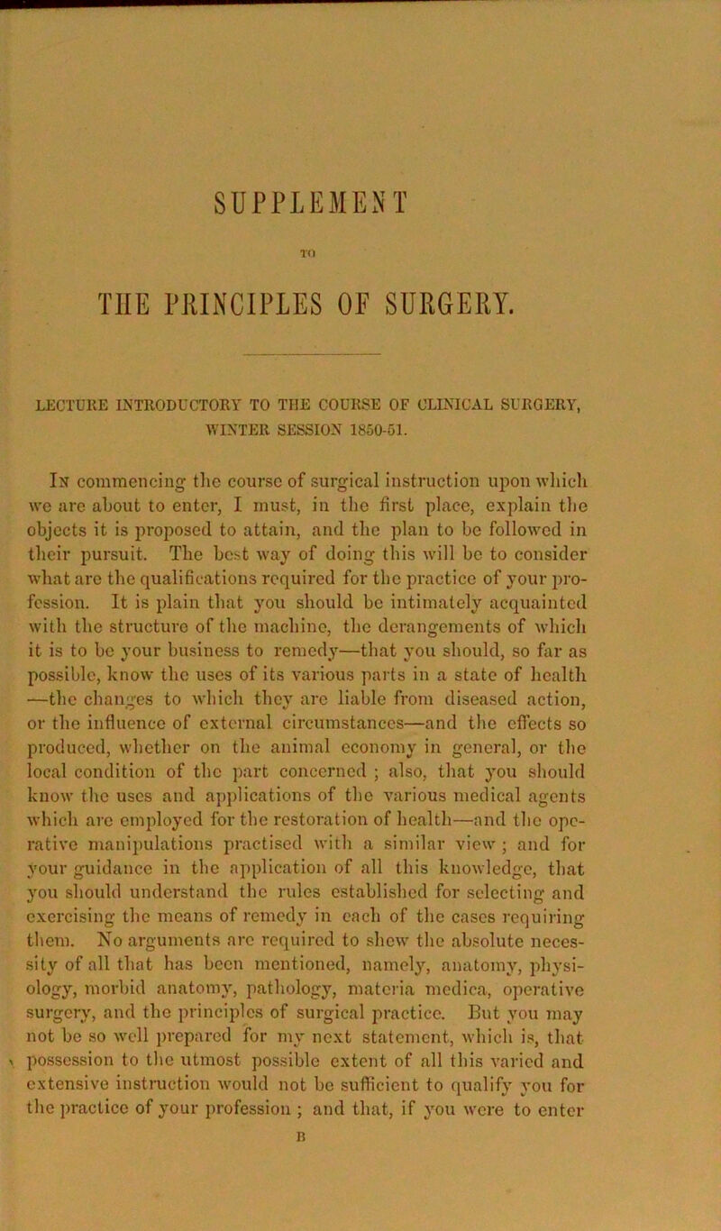 SUPPLEMENT TO THE PRINCIPLES OE SURGERY. LECTURE INTRODUCTORY TO THE COURSE OF CLINICAL SURGERY, WINTER SESSION 1850-51. In commencing the course of surgical instruction upon wliich we are about to enter, I must, in the first place, explain the objects it is proposed to attain, and the plan to he followed in their pursuit. The best way of doing this will ho to consider what arc the qualifications required for the practice of your pro- fession. It is plain that you should he intimately acquainted with the structure of the machine, the derangements of which it is to he your business to remedy—that you should, so far as possible, know the uses of its various parts in a state of health —the changes to which they are liable from diseased action, or the influence of external circumstances—and the effects so produced, whether on the animal economy in general, or the local condition of the part concerned ; also, that you should know the uses and applications of the various medical agents which arc employed for the restoration of health—and the ope- rative manipulations practised witli a similar view ; and for your guidance in the application of all this knowledge, that you should understand the rules established for selecting and exercising the means of remedy in each of the cases requiring them. No arguments arc required to shew the absolute neces- sity of all that has been mentioned, namely, anatomy, physi- ology, morbid anatomy, pathology, matciia mcdica, operative surgery, and the principles of surgical practice. But you may not be so well prepared for my next statement, which is, that X possession to the utmost possible extent of all this varied and extensive instruction would not be sufficient to qualify you for the practice of your profession ; and that, if you were to enter n