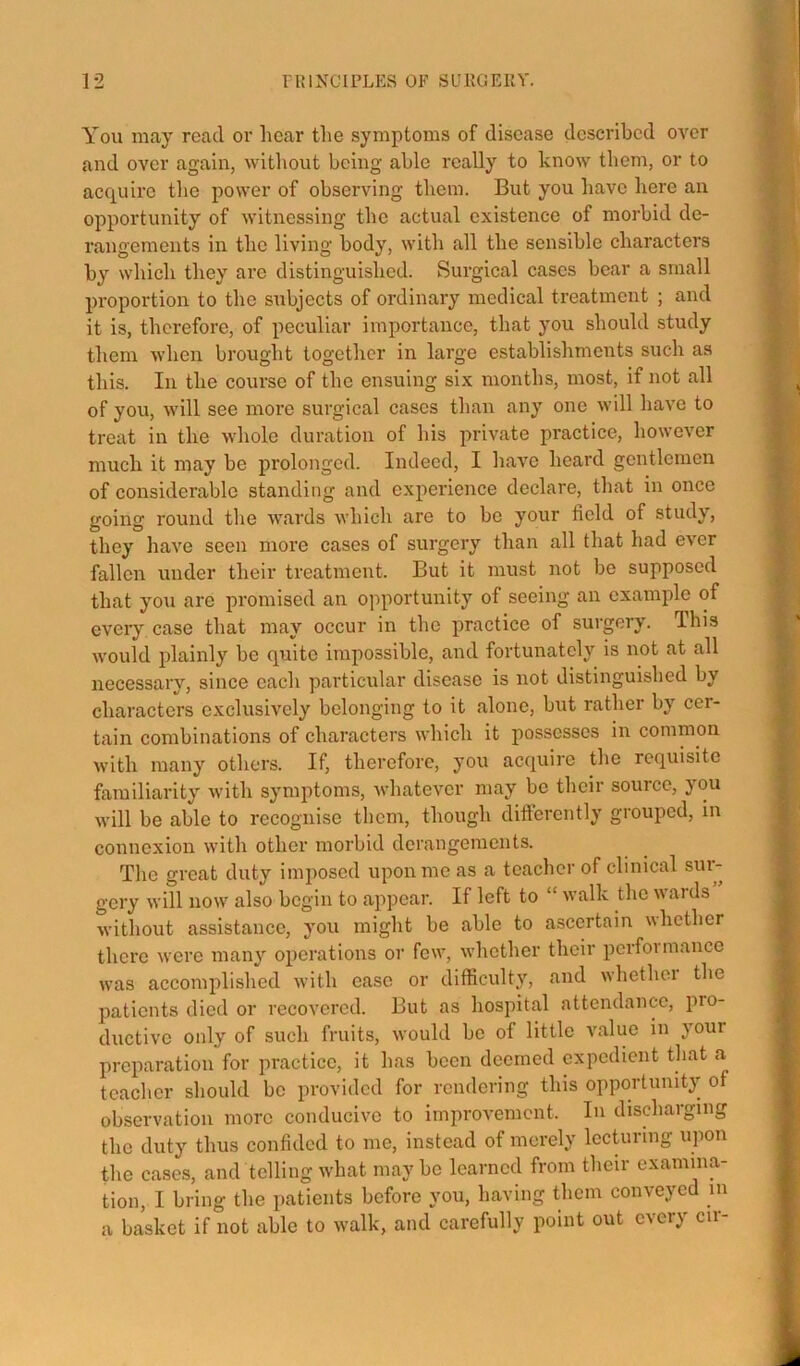 You may read or hear the symptoms of disease described over and over again, without being able really to know them, or to acquire the power of observing them. But you have here an opportunity of witnessing the actual existence of morbid de- rangements in the living body, with all the sensible characters by which they are distinguished. Surgical cases bear a small proportion to the subjects of ordinary medical treatment ; and it is, therefore, of pecidiar importance, that you should study them when brought together in large establishments such as this. In the course of the ensuing six months, most, if not all of you, will see more surgical cases than any one will have to treat in the whole duration of his private practice, however much it may be prolonged. Indeed, I have heard gentlemen of considerable standing and experience declare, that in once going round the AV’ards which are to be your field of study, they have seen more cases of surgery than all that had ever fallen under their treatment. But it must not be supposed that you are promised an opportunity of seeing an example of every case that may occur in the practice of surgery. This would plainly be quite impossible, and fortunately is not at all necessary, since each particular disease is not distinguished by characters exclusively belonging to it alone, but rather by cer- tain combinations of characters which it possesses in common with many others. If, therefore, you acquire the requisite familiarity with symptoms, whatever may be their source, you will be able to I’ecognise them, though difterently grouped, in connexion with other morbid derangements. The great duty imposed upon me as a teacher of clinical sur- gery will now also begin to appear. If left to “ walk the wards without assistance, you might be able to ascertain whether there were many operations or few, whether their perfoi mance was accomplished with ease or difficulty, and whethei the patients died or recovered. But as hospital attendance, pro- ductive only of such fruits, would be of little value in your preparation for practice, it has been deemed expedient that a teacher should be provided for rendering this opportunity of observation more conducive to improvement. In discharging the duty thus confided to me, instead of merely lecturing upon the cases, and telling what maybe learned from their examina- tion, I bring the patients before you, having them conveyed in a basket if not able to walk, and carefully point out every cir-