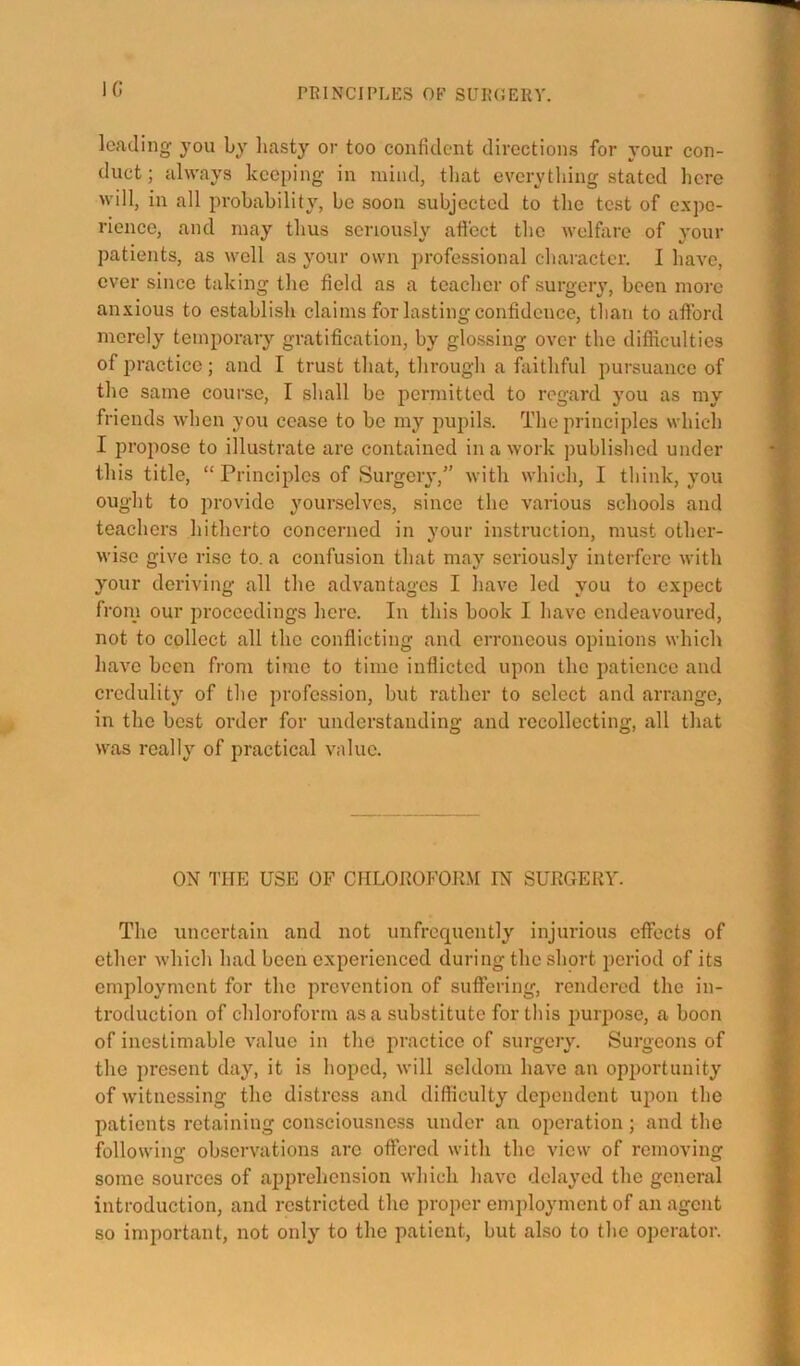 IG leading you by liasty or too confident directions for your con- duct ; always keeping in mind, that everything stated here will, in all probability, be soon subjected to the test of expe- rience, and may thus seriously atfect the Avelfare of }’our patients, as well as your own professional character. I have, ever since taking the field as a teacher of surgeiy, been more anxious to establish claims for lasting confidence, than to afford merely temporary gratification, by glossing over the difficulties of practice; and I trust that, through a faithful pursuance of the same course, I shall be permitted to regard you as my friends when you cease to be my pupils. The principles which I propose to illustrate are contained in a work published under this title, “Principles of Surgery,” with which, I think, you ought to provide yourselves, since the various schools and teachers hitherto concerned in your instruction, must other- wise give rise to. a confusion that may seriously interfere with your deriving all the advantages I have led you to expect from our proceedings here. In this book I have endeavoured, not to collect all the conflicting and erroneous opinions which have been from time to time inflicted upon the patience and credulity of the profession, but rather to select and arrange, in the best order for understanding and recollecting, all that was really of practical value. ON 1’ITE USE OF CIILOROFOfnt IN SURGERY. The uncertain and not unfrcquently injurious effects of ether which had been experienced during the short period of its employment for the prevention of suffering, rendered the in- troduction of chloroform as a substitute for this purpose, a boon of inestimable value in the innctice of surgery. Surgeons of the present day, it is hoped, will seldom have an opportunity of witnessing the distress and difficulty dependent upon the patients retaining consciousness under an operation; and the following observations arc offered with the view of removing some sources of apprehension which have delayed the general introduction, and restricted the proper employment of an agent so important, not only to the patient, but also to the operator.