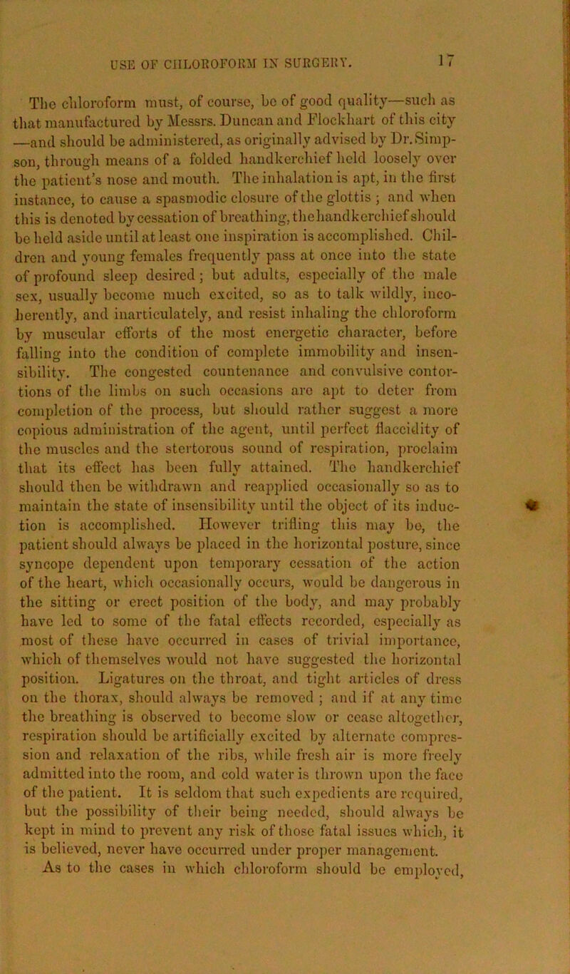 USE OF CIILOROFOHM IN SURGEUY. The cliloi'oform must, of course, be of good quality—such as that manufactured by Messrs. Duncan and Dlockhart of this city —and should be administered, as originally advised by DnSimj)- son, through means of a folded handkerchief held loosely over the patient’s nose and mouth. The inhalation is apt, in the first instance, to cause a spasmodic closure of the glottis ; and when this is denoted by cessation of breathing, thehandkerchiefsliould be held aside until at least one inspiration is accomplished. Chil- dren and young females frequently pass at once into the state of profound sleep desired; but adults, especially of the male sex, usually become much excited, so as to talk wildly, inco- herently, and inarticulately, and resist inhaling the chloroform by muscular efforts of the most energetic character, before falling into the condition of complete immobility and insen- sibilit}'. The congested countenance and convulsive contor- tions of the limbs on such occasions are apt to deter from completion of the process, but should rather suggest a more copious administration of the agent, until perfect fiaccidity of the muscles and the stertorous sound of respiration, proclaim that its effect has been fully attained. The handkerchief should then be withdrawn and reapplied occasionally so as to maintain the state of insensibility until the object of its induc- tion is accomplished. However trifling this may bo, the patient should always be placed in the horizontal posture, since syncope dependent upon temporary cessation of the action of the heart, wliich occasionally occurs, would be dangerous in the sitting or erect position of the body, and may probably have led to some of the fatal effects recorded, especially as most of these have occurred in cases of trivial importance, which of themselves would not have suggested the horizontal positioir. Ligatures on the throat, and tight articles of dress on the thorax, should always bo removed ; and if at any time the breathing is observed to become slow or cease altogether, respiration should bo artificially excited by alternate compres- sion and relaxation of the ribs, while fresh air is more fi'oely admitted into the room, and cold water is thrown upon the face of the patient. It is seldom that such expedients are required, but the possibility of their being needed, should always be kept in mind to prevent any risk of tliose fatal issues which, it is believed, never have occurred under pro])cr managenient. As to the cases in which chloroform should be emploved.