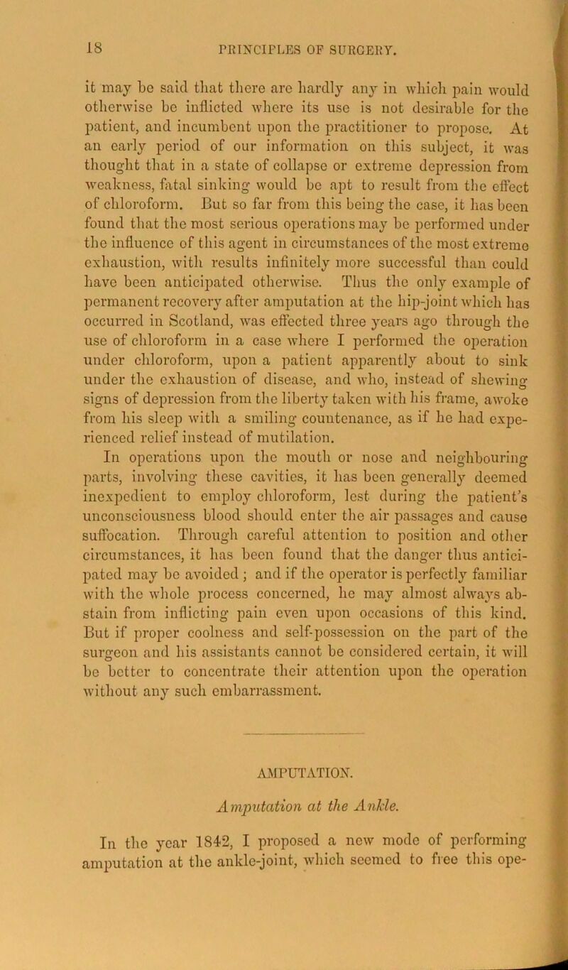 it may bo said that tlicre arc hardly aii}^ in wliicli pain would otherwise ho inflicted where its use is not desirable for the patient, and incumbent upon the practitioner to propose. At an early period of our information on this subject, it was thought that in a state of collapse or extreme depression from weakness, fatal sinking would he apt to result from the cftect of chloroform. But so far from this being the case, it lias been found that the most serious operations may he performed under the influence of this agent in circumstances of the most extreme exhaustion, with results infinitely more successful than could have been anticipated otherwise. Thus the only example of permanent recovery after amputation at the hip-joint which has occurred in Scotland, was effected three years ago through the use of chloroform in a case where I performed the operation under chloroform, upon a patient apparently about to sink under the exhaustion of disease, and who, instead of shewing signs of depression from the liberty taken with his frame, awoke from his sleep with a smiling countenance, as if he had expe- rienced relief instead of mutilation. In operations upon the mouth or nose and neighbouring parts, involving these cavities, it has been generally deemed inexpedient to employ chloroform, lest during the patient’s unconsciousness blood should enter the air passages and cause suffocation. Through careful attention to position and other circumstances, it has been found that the danger thus antici- pated may be avoided ; and if the operator is perfectly familiar with the whole process concerned, he may almost always ab- stain from inflicting pain even upon occasions of this kind. But if proper coolness and self-possession on the part of the surgeon and his assistants cannot be considered certain, it will be better to concentrate their attention upon the oi)eration without any such embarrassment. A.MPUTATION. Amputation at the Ankle. In the year 1842, I proposed a new mode of performing amputation at the ankle-joint, which seemed to free this ope-