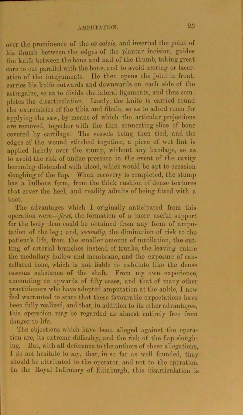 over the prominence of tlie os calcis, and inserted the point of his tlmmb between the edges of the plantar incision, guides the knife between the bone and nail of tlie thumb, taking great care to cut parallel with the bone, and to avoid scoring or lacer- ation of the integuments. He then opens the joint in front, carries his knife outwards and downwards on each side of the astragalus, so as to divide the lateral ligaments, and thus com- pletes the disarticulation. Lastly, the knife is carried round the extremities of the tibia and fibula, so as to afford room for applying the saw, by means of which the articular projections are removed, together with the thin connecting slice of bone covered by cartilage. The vessels being then tied, and the edges of the wound stitched together, a piece of wet lint is applied lightly over the stump, without any bandage, so as to avoid the risk of undue pressure in the event of the cavity becoming distended with blood, which would be apt to occasion sloughing of the flap. When recovery is completed, the stump has a bulbous form, from the thick cushion of dense textures that cover the heel, and readily admits of being fitted ■with a boot. The advantages which I originally anticipated from this operation were—Jirst, the formation of a more useful support for the body than could be obtained from any form of ampu- tation of the leg ; and, secondly, the diminution of risk to tlie patient’s life, from the smaller amount of mutilation, the cut- ting of arterial branches instead of trunks, the leaving entire the medullai'y hollow and membrane, and the exposure of can- cellated bone, which is not liable to exfoliate like the dense osseous substance of the shaft. From my own experience, amounting to upwards of fifty cases, and that of many other practitioners who have adopted amputation at the ankle, I now feel warranted to state that these favourable expectations have been fully realized, and that, in addition to its other advantages, this operation may be regarded as almost entirely free from danger to life. The objections which have been alleged against the opera- tion are, its extreme difficulty, and the risk of the flap slough- ing. But, with all deference to the authors of these allegations, I do not hesitate to say, that, in so far as well founded, they shoidd be attributed to the operator, and not to the operation. In the Royal Infirmary of Edinburgh, this disarticulation is