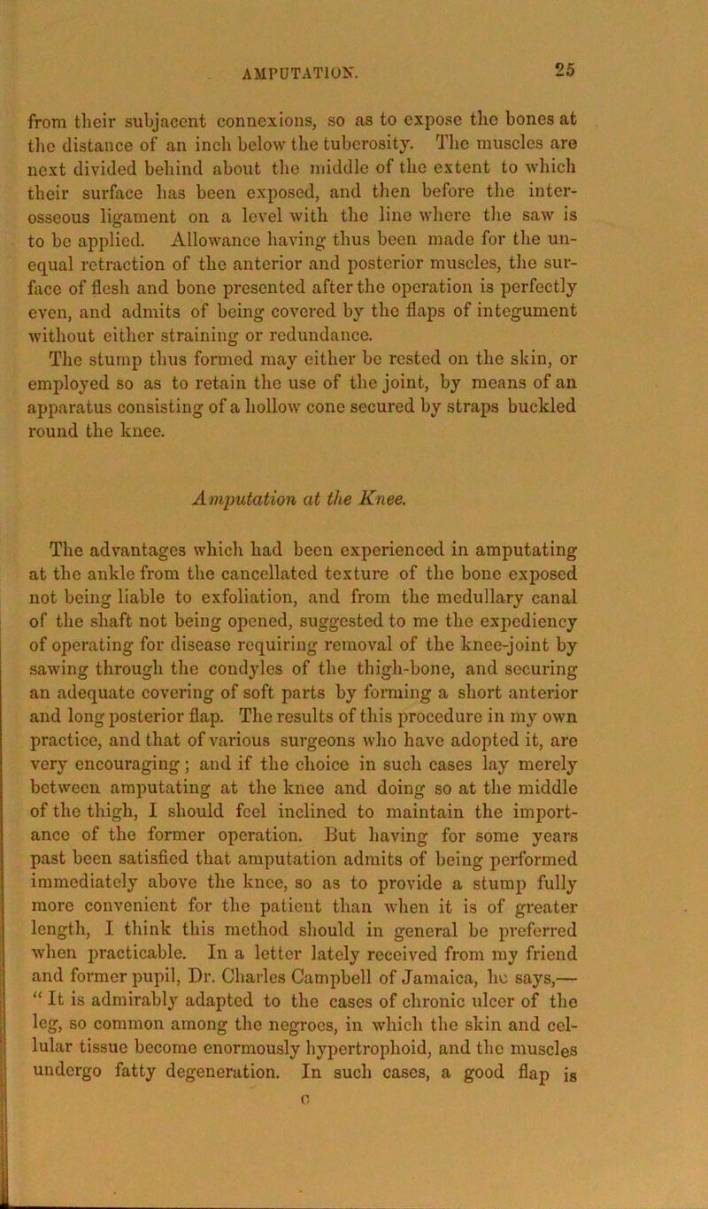 from their subjacent connexions, so as to expose the bones at the distance of an inch below the tuberosity. The muscles are next divided behind about the middle of the extent to which their surface has been exposed, and then before the inter- osseous ligament on a level with the line where the saw is to be applied. Allowance having thus been made for the un- equal retraction of the anterior and posterior muscles, the sur- face of flesh and bone presented after the operation is perfectly even, and admits of being covered by the flaps of integument without either straining or redundance. The stump thus formed may either be rested on the skin, or employed so as to retain the use of the joint, by means of an apparatus consisting of a hollow cone secured by straps buckled round the knee. Amputation at the Knee. The advantages which had been experienced in amputating at the ankle from the cancellated texture of the bone exposed not being liable to exfoliation, and from the medullary canal of the shaft not being opened, suggested to me the expediency of operating for disease requiring removal of the knee-joint by sawing through the condyles of the thigh-bone, and securing an adequate covering of soft parts by forming a short anterior and long posterior flap. The results of this procedure in my own practice, and that of various surgeons who have adopted it, are very encouraging; and if the choice in such cases lay merely between amputating at the knee and doing so at the middle of the thigh, I should feel inclined to maintain the import- ance of the former operation. But having for some years past been satisfled that amputation admits of being performed immediately above the knee, so as to provide a stump fully more convenient for the patient than when it is of greater length, I think this method should in general be preferred when practicable. In a letter lately received from my friend and former pupil. Dr. Charles Campbell of Jamaica, he says,— “ It is admirably adapted to the cases of chronic ulcer of the leg, so common among the negroes, in which the skin and cel- lular tissue become enormously hypertrophoid, and the muscles undergo fatty degeneration. In such cases, a good flap is 0