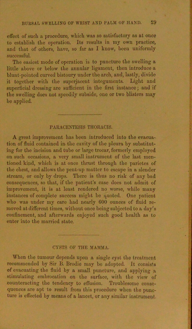 effect of sucli a procedure, which \vas so satisfactory as at once to establish the operation. Its results in my own practice, and that of others, have, so far as I know, been uniformly successful. The easiest mode of operation is to puncture the swelling a little above or below the annular ligament, then introduce a blunt-pointed curved bistoury under the arch, and, lastly, divide it together with the superjacent integuments. Light and superficial dressing are sufficient in the first instance; and if the swelling does not speedily subside, one or two blisters may be applied. PxVRACENTESIS THORACIS. A great improvement has been introduced into the evacua- tion of fluid contained in the cavity of the pleura by substitut- ing for the incision and tube or large trocar, formerly employed on such occasions, a very small instrument of the last men- tioned kind, which is at once thnist through the parietes of the chest, and allows the pent-up matter to escape in a slender stream, or only by drops. There is thus no risk of any bad consequences, so that, if the patient's case does not admit of improvement, it is at least rendered no Avorse, Avhile many instances of complete success might bo quoted. One patient w'ho Avas under my care had nearly 600 ounces of fluid re- moved at different times, Avithout once being subjected to a day's confinement, and afterwards enjoyed such good health as to enter into the married state. CYSTS OF THE JIAMMA. When the tumour depends upon a single cyst the treatment recommended by Sir B. Brodie may be adopted. It consists of evacuating the fluid by a small puncture, and applying a stimulating embrocation on the surface, Avith the vicAv of counteracting the tendency to effusion. Troublesome conse- quences are apt to result from this procedure when the punc- ture is effected by means of a lancet, or any similar instrument.