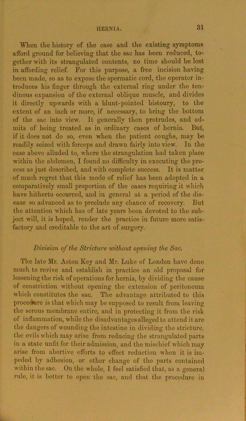 HERNIA. Wlien the history of the case and the existing symptoms afford ground for believing that the sac has been reduced, to- gether with its strangulated contents, no time should be lost in affording relief For this purpose, a free incision having been made, so as to expose the spermatic cord, the operator in- troduces his finger through the external ring under the ten- dinous expansion of the external oblique muscle, and divides it directly upwards with a blunt-pointed bistoury, to the extent of an inch or more, if necessary, to bring the bottom of the sac into view. It generally then protrudes, and ad- mits of being treated as in ordinary cases of hernia. But, if it does not do so, even when the patient coughs, may be readily seized with forceps and drawn fairly into view. In the case above alluded to, where the strangulation had taken place within the abdomen, I found no difficulty in executing the pro- cess as just described, and with complete success. It is matter of much regret that this mode of relief has been adopted in a comparatively small proportion of the cases requiring it which have hitherto occurred, and in general at a period of the dis- ease so advanced as to preclude any chance of recovery. But the attention which has of late years been devoted to the sub- ject will, it is hoped, render the practice in future more satis- factory and creditable to the art of surgery. Division of the Stricture without opening the Sac. The late Mr. Aston Key and Mr. Luke of London have done much to revive and establish in practice an old proposal for lessening the risk of operations for hernia, by dividing the cause of constriction without opening the extension of peritoneum which constitutes the sac. Tlic advantage attributed to this proceckire is that which may be supposed to result from leaving the serous membrane entire, and in protecting it fi'om the risk of inflammation, while the disadvantages alleged to attend it are the dangers of wounding the intestine in dividing the stricture, the evils which may arise from reducing the strangulated parts in a state unfit for their admission, and the mischief which may arise from abortive efforts to effect reduction when it is im- peded by adhesion, or other change of the parts contained within the sac. On the whole, I feel satisfied that, as a general rule, it is better to open the sac, and that the procedure in