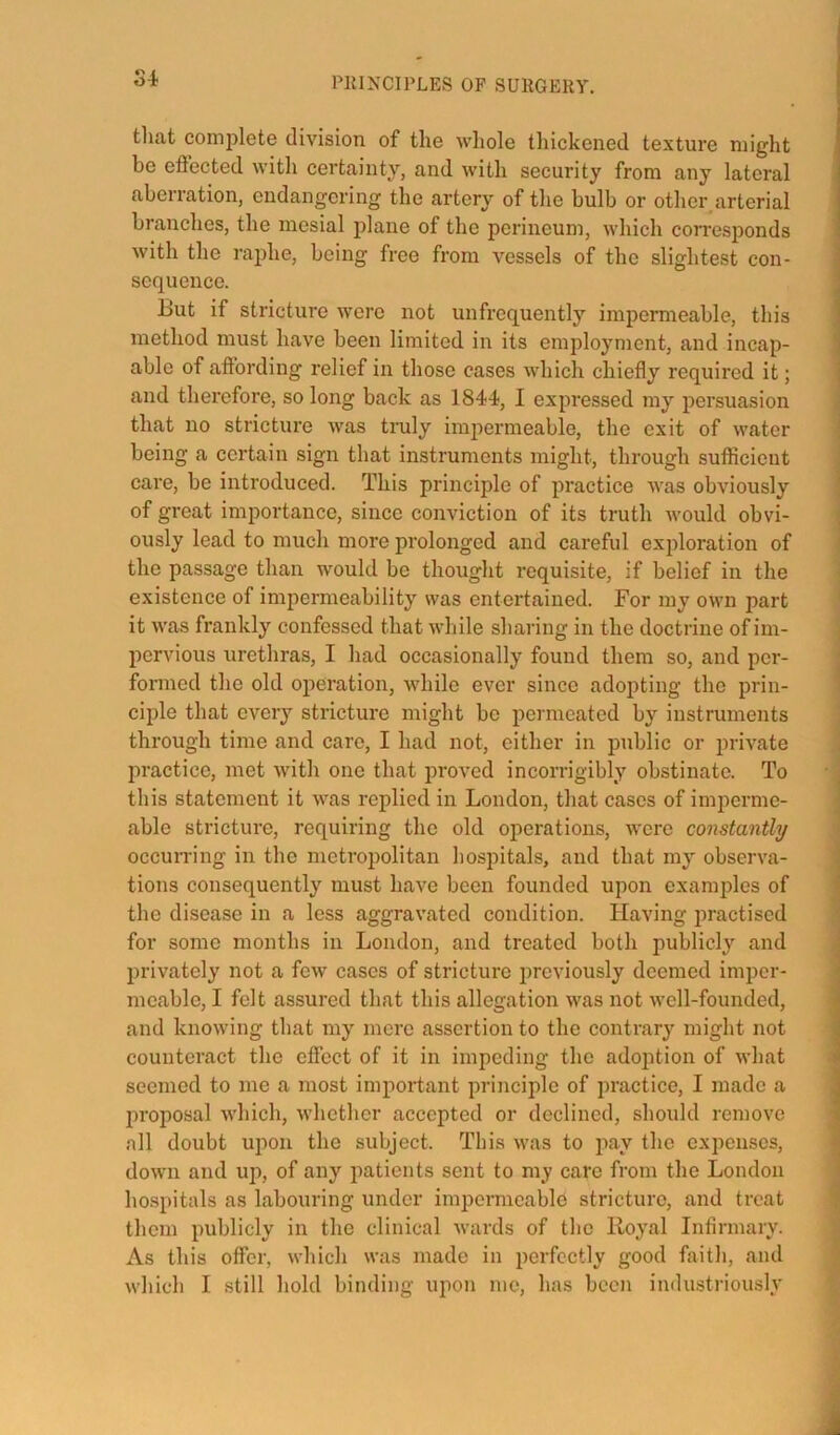 S4 tliat complete division of the whole thickened texture might be effected with certainty, and with security from any lateral aberration, endangering the artery of the bulb or other arterial branches, the mesial plane of the perineum, which corresponds with the raphe, being free from vessels of the slightest con- sequence. ‘ But if stricture were not unfrcquently impermeable, this I method must have been limited in its employment, and incap- ] able of aftording relief in those cases which chiefly required it; j and therefore, so long back as 1844, I expressed my persuasion that no stricture was truly imjiermeable, the exit of water ! being a certain sign that instruments might, through sufficient ; care, be introduced. This principle of practice was obviously \ of great importance, since conviction of its truth would obvi- ; ously lead to much more prolonged and careful exjfloration of ' the passage than would bo thought requisite, if belief in the existence of impermeability was entertained. For my own part it was frankly confessed that wliile sharing in the doctrine of im- pervious urethras, I had occasionally found them so, and per- ] formed the old operation, while ever since adopting the prin- ' ciple that every stricture might bo permeated by instruments through time and care, I had not, either in public or jndvate practice, met with one that proved incorrigibly obstinate. To • | this statement it was replied in London, that cases of imperme- ; able stricture, requiring the old operations, were constantly occurring in the metropolitan hospitals, and that my observa- • tions consequently must have been founded upon examples of \ the disease in a less aggravated condition. Having practised 1 for some months in London, and treated both publicly and : privately not a few cases of stricture previously deemed imper- < meable, I felt assured that this allegation was not well-founded, d and knowing that my mere assertion to the contrary might not | counteract the effect of it in impeding the adoption of what 4 seemed to me a most important principle of practice, I made a J jn'oposal which, whether accepted or declined, should remove j all doubt upon the subject. This was to pay the expenses, 4 down and up, of any patients sent to my care from the London t hospitals as labouring under impermeable stricture, and treat ;• them publicly in the clinical Avards of the Iloyal Infirmary. As this offer, which was made in perfectly good faith, and which I still hold binding upon me, has been industriously