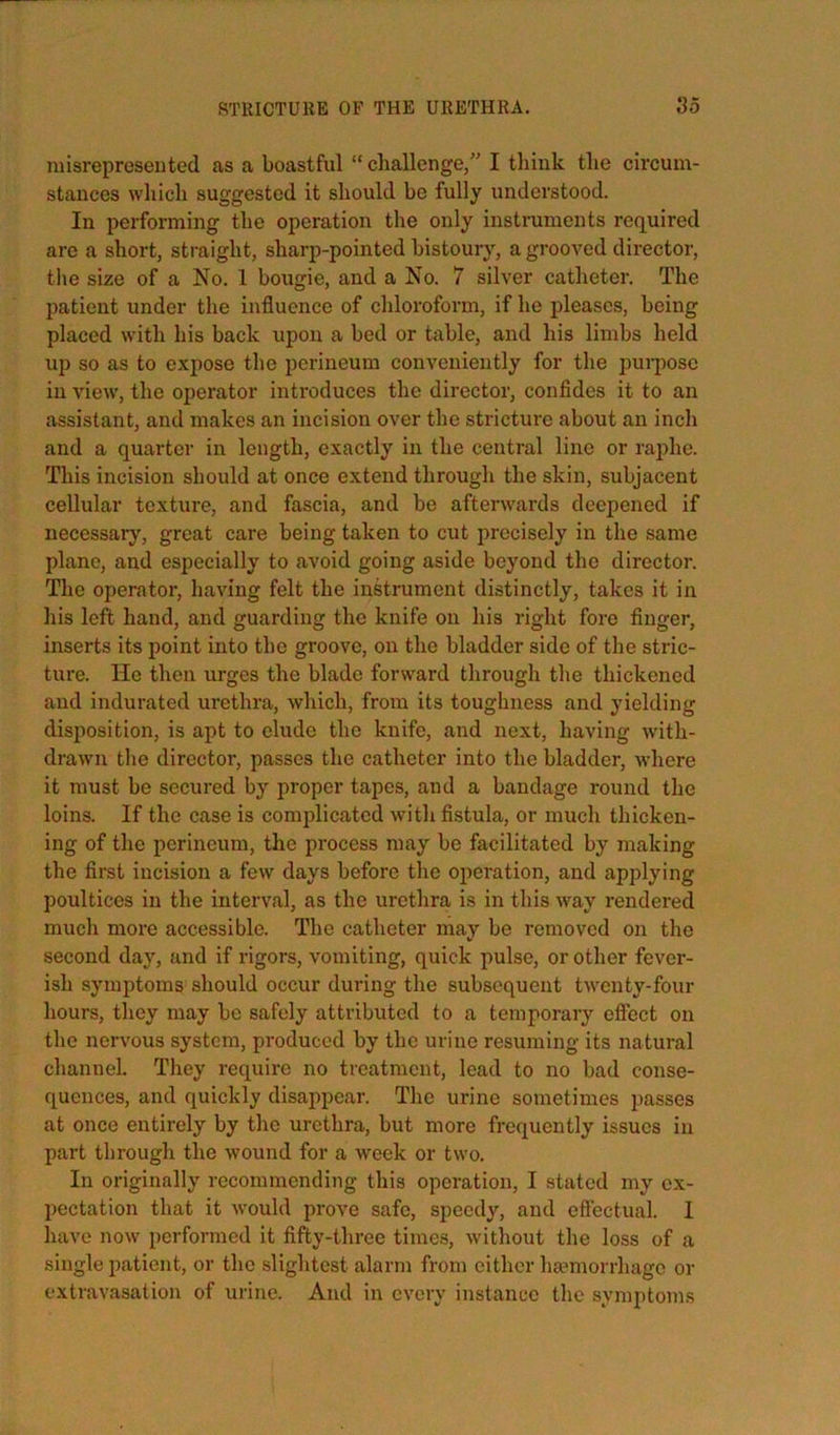 misrepresented as a boastful “ cliallenge,” I think the circum- stances which suggested it should be fully understood. In performing the operation the only instruments required are a short, straight, sharp-pointed bistoury, a grooved director, tlie size of a No. 1 bougie, and a No. 7 silver catheter. The patient under the influence of chloroform, if he pleases, being placed with his back upon a bed or table, and his limbs held up so as to expose the perineum conveniently for the pui-pose in view, the operator introduces the director, confides it to an assistant, and makes an incision over the stricture about an inch and a quarter in length, exactly in the central line or raphe. This incision should at once extend through the skin, subjacent cellular texture, and fascia, and be afterwards deepened if necessary, great care being taken to cut precisely in the same plane, and especially to avoid going aside beyond the director. The operator, having felt the instrument distinctly, takes it in his left hand, and guarding the knife on his right fore finger, inserts its point into the groove, on the bladder side of the stric- ture. He then urges the blade forward through the thickened and indurated urethra, which, from its toughness and yielding disposition, is apt to elude the knife, and next, having with- drawn the director, passes the catheter into the bladder, where it must be secui’ed by proper tapes, and a bandage round the loins. If the case is complicated with fistula, or much thicken- ing of the perineum, the process may be facilitated by making the first incision a few days before the operation, and applying poultices in the interval, as the urethra is in this way rendered much more accessible. The catheter may be removed on the second day, and if rigors, vomiting, quick pulse, or other fever- ish symptoms should occur during the subsequent twenty-four hours, they may be safely attributed to a temporary effect on the nervous system, produced by the urine resuming its natural channel. They require no treatment, lead to no bad conse- quences, and quickly disappear. The urine sometimes passes at once entirely by the urethra, but more frequently issues in part through the wound for a week or two. In originally recommending this operation, I stated my ex- pectation that it would prove safe, speedy, and effectual. I have now performed it fifty-three times, without the loss of a single patient, or the slightest alarm from either ha?morrhage or extravasation of urine. And in every instance the symptoms