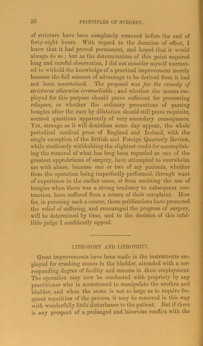 of stricture have been completely removed before tlie end of forty-eiglit hours. With regard to the duration of etfect, I knew that it had proved permanent, and hoped that it would always do so ; but as the determination of this point required long and careful observation, I did not consider myself warrant- ed to withold the knowledge of a practical improvement merely because the full amount of advantage to be derived from it had not been ascertained. The proposal was for the remedy of strictures otherwise irremediable ; and whether the means em- ployed for this purpose should prove sufficient for preventing relapses, or whether the ordinary pi’ocautions of passing bougies after the cure by dilatation should still prove requisite, seemed questions apparently of very secondary consequence. Yet, strange as it will doubtless some day appear, the whole periodical medical press of England and Ireland, with the single exception of the British and Foreign Quarterly Review, while studiously withholding the slightest credit for accomplish- ing the removal of what has long been regarded as one of the greatest opprobriums of surgery, have attempted to overwhelm me with abuse, because one or two of my patients, whether from the operation being imperfectly performed, through want of experience in the earlier cases, or from omitting the use of bougies when there was a strong tendency to subsequent con- traction, have suflFered from a return of their complaint. How far, in pursuing such a course, these publications have promoted the relief of suffering, and encouraged the progress of surgery, will be determined by time, and to the decision of this infiil- lible judge I confidently ai^peal. LITHOTOMY AND LITHOTKITY. Great improvements have been made in the instruments em- ployed for crushing stones in the bladder, attended with a cor- responding degree of facility and success in their employment. The operation may now be conducted with propriety by any practitioner Avho is accustomed to maniimlato the urethra and bladder, and when the stone is not so large as to require fre- quent repetition of the process, it may be removed in this way with Avonderfully little disturbance to the patient. But if there is any prospect of a prolonged and laborious conflict with the