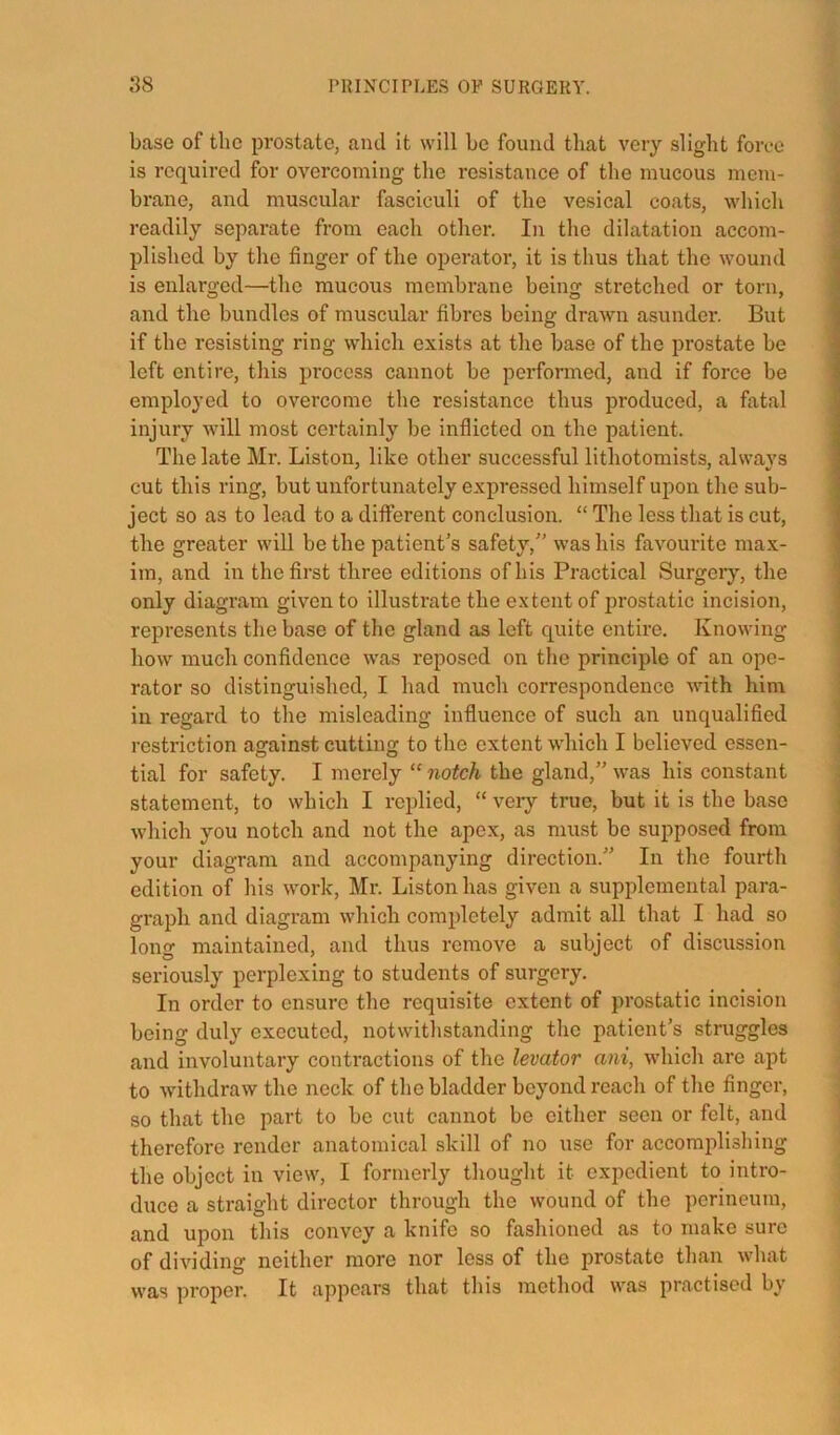 base of the prostate, and it will be found that very slight force is required for overcoming the resistance of the mucous mem- brane, and muscular fasciculi of the vesical coats, which readily separate from each other. In the dilatation accom- plished by the finger of the operator, it is thus that the wound is enlarged—the mucous membrane being stretched or torn, and the bundles of muscular fibres being drawn asunder. But if the resisting ring wdiich exists at the base of the prostate be left entire, this process cannot be performed, and if force be employed to overcome the resistance thus produced, a fatal injury Avill most certainly be inflicted on the patient. The late Mr. Liston, like other successful lithotomists, always cut this ring, but unfortunately expressed himself upon the sub- ject so as to lead to a diflferent conclusion. “ The less that is cut, the greater will be the patient’s safety, was his favourite max- im, and in the first three editions of his Practical Surgery, the only diagram given to illustrate the extent of prostatic incision, represents the base of the gland as left quite entire. Knowing how much confidence w’as reposed on the principle of an ope- rator so distinguished, I had much correspondence with him in regard to the misleading influence of such an unqualified restriction against cutting to the extent which I believed essen- tial for safety. I merely “ notch the gland, was his constant statement, to which I replied, “ very true, but it is the base which you notch and not the apex, as must bo supposed from your diagram and accompanying direction. In the fourth edition of his work, Mr. Liston has given a supplemental para- graph and diagram which completely admit all that I had so long maintained, and thus remove a subject of discussion seriously perplexing to students of surgery. In order to ensure the requisite extent of prostatic incision being duly executed, notwithstanding the patient’s struggles and involuntary contractions of the levator ani, which are apt to withdraw the neck of the bladder beyond reach of the finger, so that the part to be cut cannot be either seen or felt, and therefore render anatomical skill of no use for accomplishing the object in view, I formerly thought it expedient to intro- duce a straight director through the wound of the perineum, and upon this convey a knife so fashioned as to make sure of dividing neither more nor less of the prostate than what was proper. It appears that this method was practised by