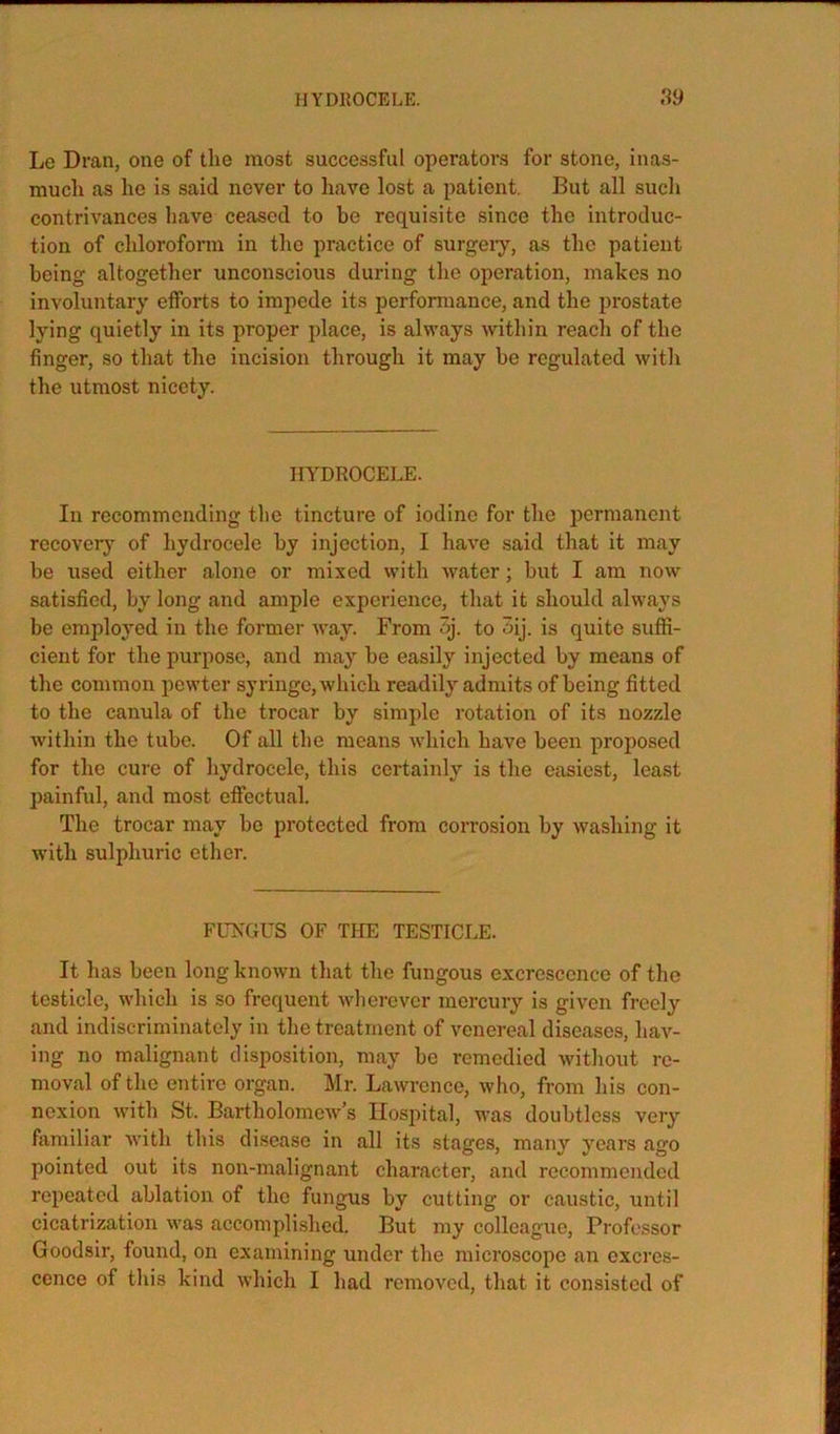 Le Dran, one of the most successful operators for stone, inas- much as he is said never to have lost a patient. But all such contrivances have ceased to be requisite since the introduc- tion of chloroform in the practice of surgeiy, as the patient being altogether unconscious during the operation, makes no involuntary efforts to impede its performance, and the prostate lying quietly in its proper place, is always within reach of the finger, so that the incision through it may be regulated with the utmost nicety. HYDROCELE. In recommending the tincture of iodine for the permanent recovery of hydrocele by injection, I have said that it may be used either alone or mixed with water; but I am now satisfied, by long and ample experience, that it should always be employed in the former Avay. From 3j. to 3ij. is quite suffi- cient for the purpose, and may be easily injected by means of the common pewter syringe, which readily admits of being fitted to the canula of the trocar by simple rotation of its nozzle within the tube. Of all the means which have been proposed for the cure of hydrocele, this certainly is the easiest, least painful, and most efifectual. The trocar may be protected from corrosion by Avashing it Avith sulphuric ether. ELTfCUS OF THE TESTICLE. It has been long knoAvn that the fungous excrescence of the testicle, Avhich is so frequent Avherever mercury is given freely and indiscriminately in the treatment of venereal diseases, hav- ing no malignant disposition, may be remedied Avithout re- moval of the entire organ. Mr. LaAvrence, Avho, from his con- nexion Avith St. BartholomcAv’s Hospital, was doubtless very familiar Avith this disease in all its stages, many years ago pointed out its non-malignant character, and recommended repeated ablation of the fungus by cutting or caustic, until cicatrization Avas accomplished. But my colleague. Professor Goodsir, found, on examining under the microscope an excres- cence of this kind Avhich I had remoA’^cd, that it consisted of