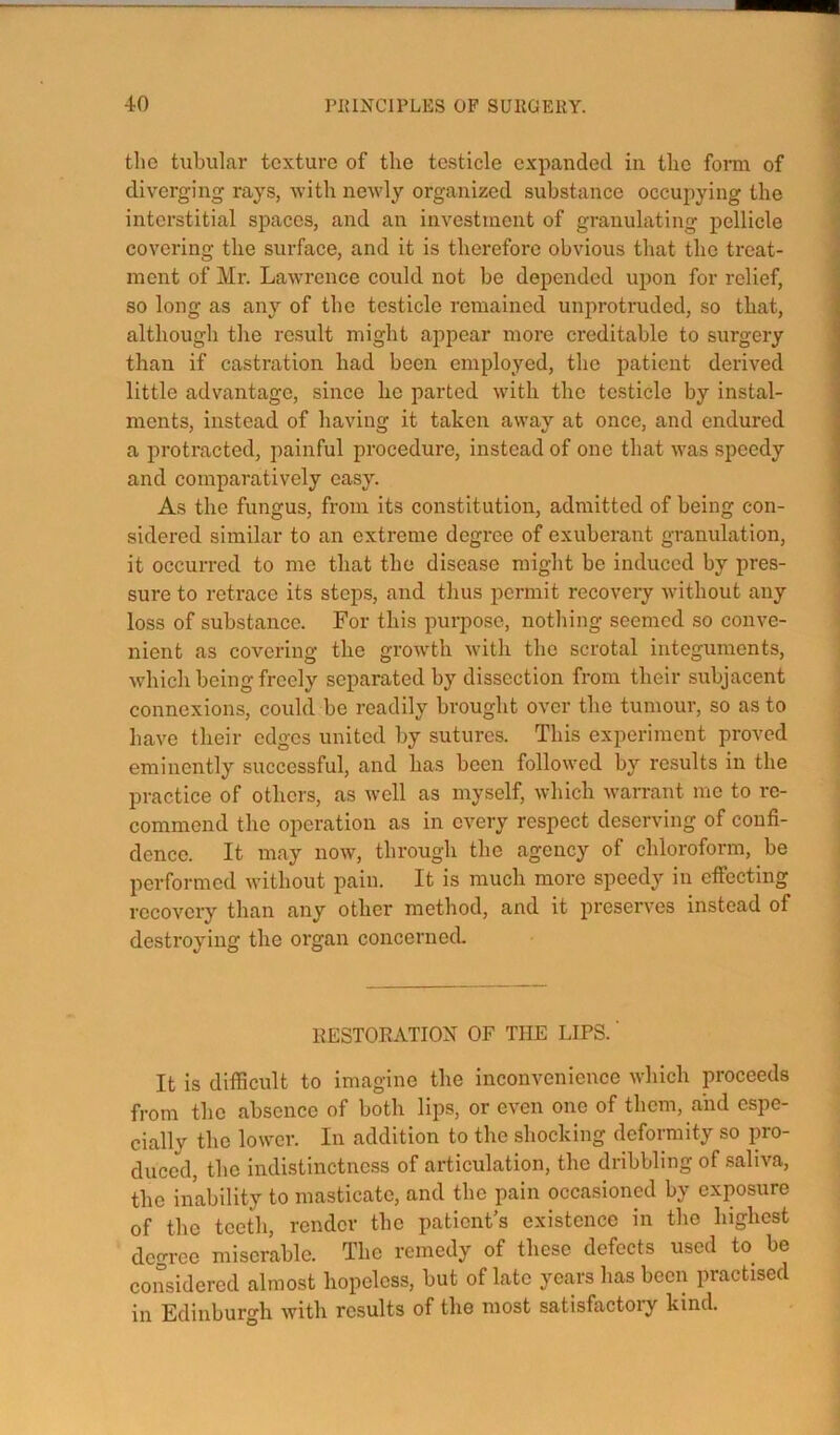 the tubular texture of the testicle expanded in the foi*m of diverging rays, with newly organized substance occupying the interstitial spaces, and an investment of granulating pellicle covering the surface, and it is therefore obvious that the treat- ment of Mr. Lawrence could not be depended upon for relief, so long as any of the testicle remained unprotruded, so that, although the result might appear more creditable to surgery than if castration had been employed, the patient derived little advantage, since he parted with the testicle by instal- ments, instead of having it taken away at once, and endured a protracted, painful procedure, instead of one that was speedy and comparatively easy. As the fungus, from its constitution, admitted of being con- sidered similar to an extreme degree of exuberant granulation, it occurred to me that the disease might be induced by pres- sure to retrace its steps, and thus permit recovery without any loss of substance. For this purpose, nothing seemed so conve- nient as covering the growth with the scrotal integuments, which being freely separated by dissection from their subjacent connexions, could be readily brought over the tumour, so as to have their edges united by sutures. This experiment proved eminently successful, and has been followed by results in the practice of others, as well as myself, which -warrant me to re- commend the operation as in every respect deserving of confi- dence. It may now, through the agency of chloroform, be performed without pain. It is much more speedy in effecting recovery than any other method, and it preserves instead of destroying the organ concerned. RESTORATION OF THE LIPS.' It is difficult to imagine the inconvenience which proceeds from the absence of both lips, or even one of them, and espe- cially the lower. lu addition to the shocking deformity so pro- duced, the indistinctness of articulation, the dribbling of saliva, the inability to masticate, and the pain occasioned by exposure of the teeth, render the patient’s existence in the highest degree miserable. The remedy of these defects used to be considered almost hopeless, but of late years has been practised in Edinburgh Avith results of the most satisfactoiy kind.